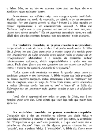 e falhas. Mas, na luz, nós os trazemos todos para um lugar aberto e
admitimos quem realmente somos.
Naturalmente, ser autêntico exige tanto coragem quanto humil dade.
Significa enfrentar seu medo de exposição, de rejeição e de ser novamente
magoado. Por que alguém correria tal risco? Porque é a única maneira de
crescer espiritualmente e ser emocionalmente saudável. A Bíblia diz:
Portanto, confes sem os seus pecados uns aos outros e orem uns pelos
outros para serem curados.3 Nós só crescemos assu mindo riscos, e o mais
difícil risco de todos é sermos honestos com nós mesmos e com os outros.
Na verdadeira comunhão, as pessoas encontram reciprocidade.
Reciprocidade é a arte de dar e receber. É depender um do outro. A Bíblia
diz: A forma em que Deus estruturou os nossos corpos é o modelo para
com preendermos as vidas reunidas como igreja: todas as partes são in
terdependentes.4 Mutualidade é o coração da comunhão: edificar
relacionamentos recíprocos, dividir responsabilidades e ajudar uns aos
outros. Paulo disse: Quero que nos ajudemos uns aos outros com a fé que
temos. A vossa fé me ajudará, e a minha fé os ajudará.5
Todos somos mais constantes em nossa fé, quando outras pesso as
caminham conosco e nos incentivam. A Bíblia ordena que haja prestação
de contas, incentivo recíproco, mútuo atendimento e hon ra recíproca.6 Por
mais de cinqüenta vezes ao longo do Novo Testa mento, somos orientados
a realizar diferentes tarefas “uns aos ou tros” e “entre si”. A Bíblia diz:
Esforcemo-nos em promover tudo quanto conduz à paz e à edificação
mútua.7
Você não é responsável por todos no corpo de Cristo, mas é res
ponsável para com eles. Deus espera que você faça tudo que puder para
ajudá-los.
Na verdadeira comunhão, as pessoas encontram compaixão.
Compaixão não é dar um conselho ou oferecer uma ajuda rápida e
superficial; compaixão é penetrar e partilhar a dor dos outros. A compaixão
diz: “Compreendo o que você está passando, e o que você sente não é
estranho ou absurdo”. Hoje em dia algumas pessoas chamam isso de
“empatia”, mas a palavra bíblica é “compaixão”. A Bíblia diz: Como povo
 