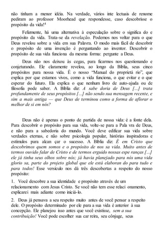 não tinham a menor idéia. Na verdade, vários inte lectuais de renome
pediram ao professor Moorhead que respondesse, caso descobrisse o
propósito da vida!4
Felizmente, há uma alternativa à especulação sobre o significa do e
propósito da vida. Trata-se da revelação. Podemos nos voltar para o que
Deus revelou sobre a vida em sua Palavra. O modo mais fácil de descobrir
o propósito de uma invenção é perguntando ao inventor. Descobrir o
propósito de sua vida funciona da mesma forma: pergunte a Deus.
Deus não nos deixou às cegas, para ficarmos nos questionando e
conjeturando. Ele claramente revelou, ao longo da Bíblia, seus cinco
propósitos para nossa vida. É o nosso “Manual do proprietá rio”, que
explica por que estamos vivos, como a vida funciona, o que evitar e o que
esperar do futuro. Ela explica o que nenhum livro de auto-ajuda ou de
filosofia pode saber. A Bíblia diz: A sabe doria de Deus [...] trata
profundamente de seus propósitos [...] não sendo sua mensagem recente, e
sim a mais antiga — que Deus de terminou como a forma de aflorar o
melhor de si em nós?
Deus não é apenas o ponto de partida de nossa vida: é a fonte dela.
Para descobrir o propósito para sua vida, volte-se para a Pala vra de Deus,
e não para a sabedoria do mundo. Você deve edificar sua vida sobre
verdades eternas, e não sobre psicologia popular, histórias inspiradoras e
estímulos para alcan çar o sucesso. A Bíblia diz: É em Cristo que
descobrimos quem somos e o propósito de nos sa vida. Muito antes de
termos ouvido falar de Cristo e de termos erguido nossas espe ranças [...]
ele já tinha seus olhos sobre nós; já havia planejado para nós uma vida
glorio sa, parte do projeto global que ele está elaboran do para tudo e
para todos! Esse versículo nos dá três descobertas a respeito do nosso
propósito:
1. Você descobre a sua identidade e propósito através de um
relacionamento com Jesus Cristo. Se você não tem esse relaci onamento,
explicarei mais adiante como iniciá-lo.
2. Deus já pensava a seu respeito muito antes de você pensar a respeito
dele. O propósito determinado por ele para a sua vida é anterior à sua
concepção. Ele planejou isso antes que você existisse, sem a sua
contribuição! Você pode escolher sua car reira, seu cônjuge, seus
 