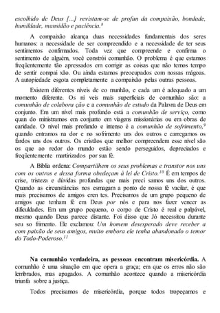 escolhido de Deus [...] revistam-se de profun da compaixão, bondade,
humildade, mansidão e paciência.8
A compaixão alcança duas necessidades fundamentais dos seres
humanos: a necessidade de ser compreendido e a necessidade de ter seus
sentimentos confirmados. Toda vez que compreende e confirma o
sentimento de alguém, você constrói comunhão. O problema é que estamos
freqüentemente tão apressados em corrigir as coisas que não temos tempo
de sentir compai xão. Ou ainda estamos preocupados com nossas mágoas.
A autopiedade esgota completamente a compaixão pelas outras pessoas.
Existem diferentes níveis de co munhão, e cada um é adequado a um
momento diferente. Os ní veis mais superficiais de comunhão são: a
comunhão de colabora ção e a comunhão de estudo da Palavra de Deus em
conjunto. Em um nível mais profundo está a comunhão de serviço, como
quan do ministramos em conjunto em viagens missionárias ou em obras de
caridade. O nível mais profundo e intenso é a comunhão de sofrimento,9
quando entramos na dor e no sofrimento uns dos outros e carregamos os
fardos uns dos outros. Os cristãos que melhor compreendem esse nível são
os que ao redor do mundo estão sendo perseguidos, depreciados e
freqüentemente martirizados por sua fé.
A Bíblia ordena: Compartilhem os seus problemas e transtor nos uns
com os outros e dessa forma obedeçam à lei de Cristo.10 É em tempos de
crise, tristeza e dúvidas profundas que mais preci samos uns dos outros.
Quando as circunstâncias nos esmagam a ponto de nossa fé vacilar, é que
mais precisamos de amigos cren tes. Precisamos de um grupo pequeno de
amigos que tenham fé em Deus por nós e para nos fazer vencer as
dificuldades. Em um grupo pequeno, o corpo de Cristo é real e palpável,
mesmo quando Deus parece distante. Foi disso que Jó necessitou durante
seu so frimento. Ele exclamou: Um homem desesperado deve receber a
com paixão de seus amigos, muito embora ele tenha abandonado o temor
do Todo-Poderoso.11
Na comunhão verdadeira, as pessoas encontram misericórdia. A
comunhão é uma situação em que opera a graça; em que os erros não são
lembrados, mas apagados. A comunhão acontece quando a misericórdia
triunfa sobre a justiça.
Todos precisamos de misericórdia, porque todos tropeçamos e
 