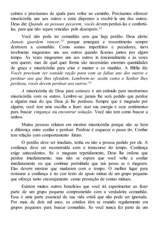 caímos e precisamos de ajuda para voltar ao caminho. Precisamos oferecer
misericórdia uns aos outros e estar dispostos a recebê-la uns dos outros.
Deus diz: Quando as pessoas pecarem, vocês devem perdoá-las e confortá-
las, para que não sejam vencidas pelo desespero.12
Você não pode ter comunhão sem que haja perdão. Deus alerta:
Jamais guardem rancor,13 porque amargura e ressentimento sempre
destroem a comunhão. Como somos imperfeitos e pecadores, inevi
tavelmente magoamos uns aos outros quando ficamos juntos por algum
tempo. Às vezes magoamos uns aos outros in tencionalmente e às vezes
sem querer, mas de qual quer forma são necessárias enormes quantidades
de graça e misericórdia para criar e manter a co munhão. A Bíblia diz:
Vocês precisam ter conside ração para com as faltas uns dos outros e
perdoar aos que lhes ofendem. Lembrem-se: assim como o Senhor lhes
perdoou, vocês devem perdoar aos outros.14
A misericórdia de Deus para conosco é um estímulo para mostrarmos
misericórdia com os outros. Lembre-se: jamais lhe será pedido que perdoe
a alguém mais do que Deus já lhe perdoou. Sempre que é magoado por
alguém, você tem uma escolha a fazer: usar sua energia e seus sentimentos
para buscar vingança ou encontrar solução. Você não tem como buscar a
ambos.
Muitas pessoas relutam em mostrar misericórdia porque não sa bem
a diferença entre confiar e perdoar. Perdoar é esquecer o passa do. Confiar
tem relação com comportamento futuro.
O perdão deve ser imediato, tenha ou não a pessoa pedido por ele. A
confiança deve ser reconstruída com o transcurso do tempo. Confiança
exige antecedentes. Se o magoam repetidamente, Deus lhe ordena que
perdoe imediatamente; mas não se espera que você volte a confiar
imediatamente ou que continue permitindo que tais pesso as o magoem.
Elas devem mostrar que mudaram com o tempo. O melhor lugar para
restaurar a confiança é no con texto de apoio mútuo de um grupo pequeno
que ofereça tanto encorajamento como prestação de contas mútuos.
Existem muitos outros benefícios que você irá experimentar ao fazer
parte de um grupo pequeno comprometido com a verdadeira comunhão.
Essa é uma parte essencial da sua vida cristã que não pode ser ignorada.
Por mais de dois mil anos, os cristãos têm se reunido regularmente em
grupos pequenos para buscar comunhão. Se você nunca fez parte de um
 