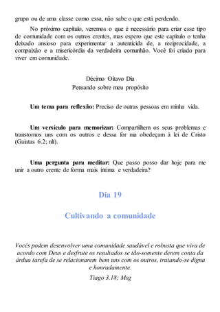 grupo ou de uma classe como essa, não sabe o que está perdendo.
No próximo capítulo, veremos o que é necessário para criar esse tipo
de comunidade com os outros crentes, mas espero que este capítulo o tenha
deixado ansioso para experimentar a autenticida de, a reciprocidade, a
compaixão e a misericórdia da verdadeira comunhão. Você foi criado para
viver em comunidade.
Décimo Oitavo Dia
Pensando sobre meu propósito
Um tema para reflexão: Preciso de outras pessoas em minha vida.
Um versículo para memorizar: Compartilhem os seus problemas e
transtornos uns com os outros e dessa for ma obedeçam à lei de Cristo
(Gaiatas 6.2; nlt).
Uma pergunta para meditar: Que passo posso dar hoje para me
unir a outro crente de forma mais íntima e verdadeira?
Dia 19
Cultivando a comunidade
Vocês podem desenvolver uma comunidade saudável e robusta que viva de
acordo com Deus e desfrute os resultados se tão-somente derem conta da
árdua tarefa de se relacionarem bem uns com os outros, tratando-se digna
e honradamente.
Tiago 3.18; Msg
 