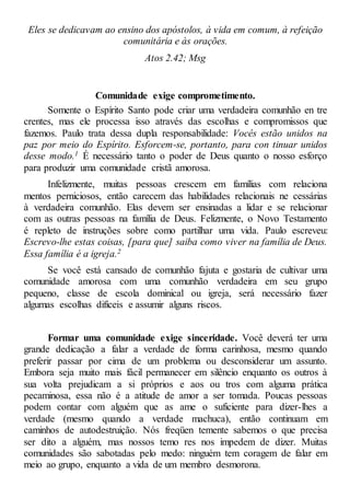 Eles se dedicavam ao ensino dos apóstolos, à vida em comum, à refeição
comunitária e às orações.
Atos 2.42; Msg
Comunidade exige comprometimento.
Somente o Espírito Santo pode criar uma verdadeira comunhão en tre
crentes, mas ele processa isso através das escolhas e compromissos que
fazemos. Paulo trata dessa dupla responsabilidade: Vocês estão unidos na
paz por meio do Espírito. Esforcem-se, portanto, para con tinuar unidos
desse modo.1 É necessário tanto o poder de Deus quanto o nosso esforço
para produzir uma comunidade cristã amorosa.
Infelizmente, muitas pessoas crescem em famílias com relaciona
mentos perniciosos, então carecem das habilidades relacionais ne cessárias
à verdadeira comunhão. Elas devem ser ensinadas a lidar e se relacionar
com as outras pessoas na família de Deus. Felizmente, o Novo Testamento
é repleto de instruções sobre como partilhar uma vida. Paulo escreveu:
Escrevo-lhe estas coisas, [para que] saiba como viver na família de Deus.
Essa família é a igreja.2
Se você está cansado de comunhão fajuta e gostaria de cultivar uma
comunidade amorosa com uma comunhão verdadeira em seu grupo
pequeno, classe de escola dominical ou igreja, será necessário fazer
algumas escolhas difíceis e assumir alguns riscos.
Formar uma comunidade exige sinceridade. Você deverá ter uma
grande dedicação a falar a verdade de forma carinhosa, mesmo quando
preferir passar por cima de um problema ou desconsiderar um assunto.
Embora seja muito mais fácil permanecer em silêncio enquanto os outros à
sua volta prejudicam a si próprios e aos ou tros com alguma prática
pecaminosa, essa não é a atitude de amor a ser tomada. Poucas pessoas
podem contar com alguém que as ame o suficiente para dizer-lhes a
verdade (mesmo quando a verdade machuca), então continuam em
caminhos de autodestruição. Nós freqüen temente sabemos o que precisa
ser dito a alguém, mas nossos temo res nos impedem de dizer. Muitas
comunidades são sabotadas pelo medo: ninguém tem coragem de falar em
meio ao grupo, enquanto a vida de um membro desmorona.
 