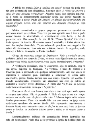 A Bíblia nos manda falar a verdade em amor,3 porque não pode mos
ter uma comunidade sem sinceridade. Salomão disse: A respos ta sincera é
sinal de uma amizade verdadeira.4 Algumas vezes, isso significa importar-
se a ponto de carinhosamente questionar aquele que estiver pecando ou
sendo tentado a pecar. Paulo diz: Irmãos, se alguém for surpreendido em
algum pecado, vocês, que são espiritu ais, deverão restaurá-lo com
mansidão.5
Muitas comunidades e grupos pequenos permanecem superfici ais
por terem receio de conflitos. Toda vez que uma questão vem à tona e pode
causar tensão ou desconforto, é imediatamente enco berta, a fim de
preservar uma falsa sensação de paz. O Sr. “Panos Quentes” intervém e
tenta aplacar os ânimos. O assunto nunca é resolvido, e todos vivem com
uma frus tração dissimulada. Todos sabem do problema, mas ninguém fala
sobre ele abertamente. Isso cria um ambiente doentio de segredos, onde
floresce a fofoca. A solução de Paulo era direta:
Chega de mentiras, chega de fingimento. Fale a verdade ao seu
próximo. Afinal, no corpo de Cristo, estamos todos ligados uns aos outros.
Quando você mente para os outros, você acaba mentindo para si mesmo.6
A verdadeira comunhão, seja no casamento, seja na amizade, seja na
sua igreja, depende da franqueza. Na verdade, o túnel do conflito é a
travessia para a intimidade em qualquer relacionamento. Até que vocês se
importem o suficiente para confrontar e solucionar os obstá culos
encobertos, jamais ficarão íntimos uns dos outros. Quando um conflito é
tratado corretamente, crescemos em intimidade uns com os outros ao
enfrentar e resolver nossas diferenças. A Bíblia diz: No fi nal, as pessoas
valorizam a sinceridade mais que a bajulação.7
Franqueza não é uma licença para dizer o que você quer, onde quiser
e sempre que quiser. Não é grosseria. A Bíblia diz que existe um tempo
certo e um modo certo de fazer cada coisa.8 Palavras impen sadas deixam
feridas permanentes. Deus nos manda falar uns aos outros na igreja como
carinhosos membros da mesma família: Não repreenda asperamente o
homem idoso, mas exorte-o como se ele fos se seu pai; trate os jovens
como a irmãos, as mulheres idosas como a mães, e as moças como a
irmãs.9
Lamentavelmente, milhares de comunidades foram destruídas por
falta de honestidade. Paulo teve de re preender a igreja de Corinto pelo seu
 