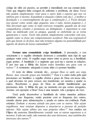 código de silên cio passivo, ao permitir a imoralidade em sua comuni dade.
Visto que ninguém tinha coragem de enfrentar o problema, ele disse: Vocês
não podem simplesmente virar para o outro lado e esperar que isso vá
embora por si mesmo. Exponham a situação e lidem com ela [...] melhor a
desolação e o constrangimento do que a condenação [...] Vocês deixam
isso passar como sendo algo pequeno, mas é tudo, menos pequeno [...]
Não deveriam agir como se tudo estivesse tranqüilo, quando um de seus
companheiros cristãos é promíscuo ou delinqüente, é impertinen te com
Deus ou indelicado com os amigos, quando se embebeda ou se torna
ganancioso e voraz. Vocês não podem simplesmente concordar com isso,
agindo como se fosse um comportamento aceitável. Não sou responsável
pelo que fazem os de fora, mas não teríamos alguma res ponsabilidade por
aqueles de dentro de nossa comunidade?10
Formar uma comunidade exige humildade. A presunção, o con
vencimento e o orgulho obstinado destroem a comunhão mais rápi do que
qualquer outra coisa. O orgulho ergue muros entre as pesso as; a humildade
ergue pontes. A humildade é o ungüento que acal ma e suaviza as relações.
É por isso que a Bíblia diz: Sejam todos humildes uns para com os
outros.11 A vestimenta adequada à comu nhão é a postura humilde.
O resto do último versículo diz:... porque Deus se opõe aos orgu
lhosos, mas concede graça aos humildes.12 Essa é a outra razão pela qual
precisamos ser humildes: o orgulho obstrui a graça de Deus em nossa vida,
a qual devemos ter para crescer, nos transformar, ser sarados e ajudar os
outros. Recebemos a graça de Deus ao admitir humildemente que
precisamos dela. A Bíblia diz que, no momento em que somos arrogantes,
vivemos em oposição a Deus! Essa é uma maneira tola e perigosa de viver.
Você pode desenvolver a humildade de várias maneiras práticas:
admitindo suas fraquezas, sendo paciente com as fraquezas dos outros,
estando aberto para admoestações e pondo os outros em evidência. Paulo
orientou: Tenham a mesma atitude uns para com os outros. Não sejam
orgulhosos, mas estejam dispostos a associar-se a pessoas de posição
inferior. Não sejam sábios aos seus próprios olhos.13 Aos cristãos em
Filipos ele escreveu: Humildemente conside rem os outros superiores a si
mesmos. Cada um cuide, não somente dos seus interesses, mas também dos
interesses dos outros.14
 