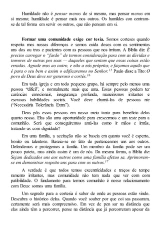 Humildade não é pensar menos de si mesmo, mas pensar menos em
si mesmo; humildade é pensar mais nos outros. Os humildes con centram-
se de tal forma em servir os outros, que não pensam em si.
Formar uma comunidade exige cor tesia. Somos corteses quando
respeita mos nossas diferenças e somos cuida dosos com os sentimentos
uns dos ou tros e pacientes com as pessoas que nos irritam. A Bíblia diz: É
preciso carregar o “fardo” de termos consideração para com as dúvidas e
temores de outras pes soas — daqueles que sentem que essas coisas estão
erradas. Agrade mos ao outro, e não a nós próprios, e façamos aquilo que
é para o seu bem e assim o edificaremos no Senhor.15 Paulo disse a Tito: O
povo de Deus deve ser generoso e cortês.16
Em toda igreja e em todo pequeno grupo, há sempre pelo menos uma
pessoa “difícil”, e normalmente mais que uma. Essas pessoas podem ter
carências emocionais, insegurança profunda, maneirismos irritantes e
escassas habilidades sociais. Você deve chamá-las de pessoas nte
(“Necessária Tolerância Extra”).
Deus pôs essas pessoas em nosso meio tanto para benefício delas
quanto nosso. Elas são uma oportunidade para crescermos e um teste para a
comunhão. Será que conseguiremos amá-las como ir mãos e irmãs,
tratando-as com dignidade?
Em uma família, a aceitação não se baseia em quanto você é esperto,
bonito ou talentoso. Baseia-se no fato de pertencermos uns aos outros.
Defendemos e protegemos a família. Um membro da família pode ser um
pouco pateta, mas ainda assim é um de nós. Da mesma forma, a Bíblia diz:
Sejam dedicados uns aos outros como uma família afetuo sa. Aprimorem-
se em demonstrar respeito uns para com os outros.17
A verdade é que todos temos excentricidades e traços de tempe
ramento irritantes, mas comunidade não tem nada que ver com com
patibilidade. O fundamento para termos comunhão é nosso relacionamento
com Deus: somos uma família.
Um segredo para a cortesia é saber de onde as pessoas estão vindo.
Descubra o histórico delas. Quando você souber por que coi sas passaram,
certamente será mais compreensivo. Em vez de pen sar na distância que
elas ainda têm a percorrer, pense na distância que já percorreram apesar da
 