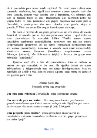 ela é necessária para nossa saúde espiritual. Se você quiser cultivar uma
comunhão verdadeira, isso signifi cará reunir-se mesmo quando você não
tenha vontade, porque você acredita que é importante. Os primeiros cris
tãos se reuniam todos os dias! Regularmente eles adoravam juntos no
templo todos os dias, reuniam-se em grupos pequenos nas casas para a
Comunhão, e participavam das suas refeições com grande alegria e
gratidão.21 Viver em comunhão requer investimento de tempo.
Se você é membro de um grupo pequeno ou de uma classe de escola
dominical, recomendo que se faça um pacto entre todos, o qual inclua as
nove características da comunhão bíblica: “Partilha remos nossos
verdadeiros sentimentos (autenticidade), incentivare mos uns aos outros
(reciprocidade), apoiaremos uns aos outros (compaixão), perdoaremos uns
aos outros (misericórdia), falaremos a verdade com amor (sinceridade),
admitiremos nossas fraquezas (humildade), respeitaremos nossas
diferenças (cortesia), não fofocaremos (sigilo) e faremos do grupo uma
prioridade (constância)”.
Quando você olha a lista de características, torna-se evidente o
motivo por que comunhão é tão rara. Ela significa desistir de nosso
individualismo e independência para nos tornar interdependentes. Mas os
benefícios de dividir a vida com os outros suplanta larga mente os custos e
nos prepara para o céu.
Décimo Nono Dia
Pensando sobre meu propósito
Um tema para reflexão: Comunidade exige comprome timento.
Um versículo para memorizar: Nós compreendemos o que é o amor
quando descobrimos que Cristo deu sua vida por nós. Significa que temos
de dar nossa vida pelos outros crentes (1 João 3.16; gwt).
Uma pergunta para meditar: Como posso hoje ajudar a criar as
características de uma comunidade verdadeira em meu grupo pequeno e
em minha igreja?
Dia 20
 