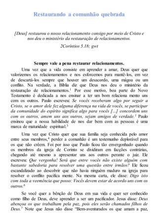Restaurando a comunhão quebrada
[Deus] restaurou o nosso relacionamento consigo por meio de Cristo e
nos deu o ministério da restauração de relacionamentos.
2Coríntios 5.18; gwt
Sempre vale a pena restaurar relacionamentos.
Uma vez que a vida consiste em aprender a amar, Deus quer que
valorizemos os relacionamentos e nos esforcemos para mantê-los, em vez
de descartá-los sempre que houver um desacordo, uma mágoa ou um
conflito. Na verdade, a Bíblia diz que Deus nos deu o ministério da
restauração de relacionamentos.1 Por esse motivo, boa parte do Novo
Testamento é dedicada a nos ensinar a ter um bom relaciona mento uns
com os outros. Paulo escreveu: Se vocês receberam algo por seguir a
Cristo, se o amor dele fez alguma diferença na vida de vocês, se participar
da comunidade do espírito significa algo para vocês [...] concordem uns
com os outros, amem uns aos outros, sejam amigos de verdade.1 Paulo
ensinou que a nossa habilidade de nos dar bem com as pessoas é uma
marca de maturidade espiritual.3
Uma vez que Cristo quer que sua família seja conhecida pelo amor
entre seus membros,4 perder a comunhão é um testemunho deplorável para
os que não crêem. Foi por isso que Paulo ficou tão envergonhado quando
os membros da igreja de Corinto se dividiram em facções contrárias,
chegando até mesmo a apresentar uns aos outros perante o juiz. Ele
escreveu: Que vergonha! Será que entre vocês não existe alguém com
bastante sabedoria para resolver uma questão entre irmãos? Ele ficou
escandalizado ao descobrir que não havia ninguém maduro na igreja para
resolver o conflito pacifica mente. Na mesma carta, ele disse: Digo isto
com toda a veemência que posso: Vocês devem estar de acordo uns com os
outros.6
Se você quer a bênção de Deus em sua vida e quer ser conhecido
como filho de Deus, deve aprender a ser um pacificador. Jesus disse: Deus
abençoa os que trabalham pela paz, pois eles serão chamados filhos de
Deus.7 Note que Jesus não disse “Bem-aventurados os que amam a paz,
 