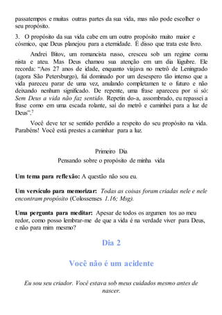 passatempos e muitas outras partes da sua vida, mas não pode escolher o
seu propósito.
3. O propósito da sua vida cabe em um outro propósito muito maior e
cósmico, que Deus planejou para a eternidade. É disso que trata este livro.
Andrei Bitov, um romancista russo, cresceu sob um regime comu
nista e ateu. Mas Deus chamou sua atenção em um dia lúgubre. Ele
recorda: “Aos 27 anos de idade, enquanto viajava no metrô de Leningrado
(agora São Petersburgo), fui dominado por um desespero tão intenso que a
vida pareceu parar de uma vez, anulando completamen te o futuro e não
deixando nenhum significado. De repente, uma frase apareceu por si só:
Sem Deus a vida não faz sentido. Repetin do-a, assombrado, eu repassei a
frase como em uma escada rolante, saí do metrô e caminhei para a luz de
Deus”.7
Você deve ter se sentido perdido a respeito do seu propósito na vida.
Parabéns! Você está prestes a caminhar para a luz.
Primeiro Dia
Pensando sobre o propósito de minha vida
Um tema para reflexão: A questão não sou eu.
Um versículo para memorizar: Todas as coisas foram criadas nele e nele
encontram propósito (Colossenses 1.16; Msg).
Uma pergunta para meditar: Apesar de todos os argumen tos ao meu
redor, como posso lembrar-me de que a vida é na verdade viver para Deus,
e não para mim mesmo?
Dia 2
Você não é um acidente
Eu sou seu criador. Você estava sob meus cuidados mesmo antes de
nascer.
 