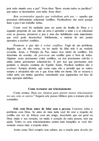 pois todo mundo ama a paz”. Nem disse “Bem- aventu rados os pacíficos”,
que nunca se incomodam com nada. Jesus disse:
Bem aventurados aqueles que trabalham pela paz — aqueles que
procuram efetivamente solucionar conflitos. Pacificadores são raros porque
fazer a paz é um trabalho árduo.
Como você foi moldado para ser parte da família de Deus e o
segundo propósito de sua vida na terra é aprender a amar e a se relacionar
com as pessoas, promover a paz é uma das habilidades mais importantes
que você pode desenvolver. Infelizmente, a maioria de nós jamais
aprendeu a resolver conflitos.
Promover a paz não é evitar conflitos. Fugir de um problema,
fingindo que ele não existe, ou ter medo de falar nele é na verdade
covardia. Jesus, o Príncipe da Paz, nunca teve medo de conflitos. Em
determina da ocasião, ele provocou um conflito para o bem de todos.
Algumas vezes precisamos evitar conflitos, ou tras precisamos criá-los e
ainda outras precisamos solucioná-los. É por isso que precisamos orar
pedindo a direção contínua do Espírito Santo. Pacificar também não é
acalmar. Sempre desistir, agir como capa cho e permitir que os outros
sempre o atropelem não era o que Jesus tinha em mente. Ele se recusou a
voltar atrás em muitas questões, sustentando seus argumentos em face de
uma oposição diabólica.
Como restaurar um relacionamento
Como crentes, Deus nos chamou para ajustar nossos relacionamen
tos uns com os outros.8 Seguem sete passos bíblicos para a restaura ção da
comunhão.
Fale com Deus antes de falar com a pessoa. Converse sobre o
problema com Deus. Se antes de mais nada você for orar a respeito do
conflito em vez de fofocar com um amigo, descobrirá que em geral ou
Deus muda o seu coração, ou muda o coração da outra pessoa, sem sua
ajuda. Todos os seus relacionamentos seriam mais tranqüilos se você tão-
somente orasse mais a respeito deles.
Assim como Davi compôs seus salmos, use a oração para desaba far
 