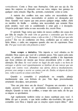 verticalmente. Conte a Deus suas frustrações. Grite por sua aju da. Ele
nunca fica surpreso ou chateado com sua raiva, mágoa, inse gurança ou
qualquer outra emoção. Diga-lhe, portanto, exatamente como se sente.
A maioria dos conflitos tem suas razões em necessidades não-
satisfeitas. Algumas dessas necessidades só podem ser alcançadas por
Deus. Quando você espera que uma pessoa qualquer amigo, mulher, chefe
ou membro da família — satisfaça uma necessidade que somente Deus
pode atender, você está se candidatando à amar gura e à decepção.
Ninguém pode suprir todas as suas necessida des, exceto Deus.
O apóstolo Tiago notou que muitos de nossos conflitos são causa dos
por falta de oração: De onde vêm as guerras e contendas que há entre
vocês? [...] Vocês cobiçam coisas, e não as têm. [...] Não têm por que não
pedem.9 Em vez de confiarmos em Deus, confiamos que os outros nos
farão felizes, e então nos zangamos quando eles nos de cepcionam. Deus
diz: Por que vocês não vêm primeiro a mim?
Tome sempre a iniciativa. Não importa se você ofendeu ou foi
ofendido: Deus espera que você dê o primeiro passo. Não espere pela outra
parte, vá primeiro a ela. Restaurar a comunhão perdida é tão importante
que Jesus ordenou até mesmo que tivesse precedência sobre o culto de
adoração. Ele disse: Se você entrar no lugar da ado ração e na hora de
entregar a oferta você repentinamente se lembrar de um rancor que um
amigo tem contra você, abandone sua oferta, deixe-a imediatamente,
procure esse amigo e acerte as contas com ele. Então, só depois de fazer
isso, volte e acerte as coisas com Deus.10
Quando a comunhão é prejudicada ou rompida, planeje
imediatamente uma con ferência de paz. Não fique procrastinando,
arrumando desculpas, nem prometa:
“Dou um jeito nisso um dia desses”. Programe um encontro o mais
rápido possível. Demoras só aprofundam ressentimentos e pioram a
situação. Quando se trata de conflitos, o tempo não cura nada; ele faz que
as mágoas se aprofundem.
Agir rapidamente também reduz os danos espirituais para você. A
Bíblia diz que o pecado, o que inclui conflitos não-resolvidos, blo queia a
comunhão com Deus e impede que as orações sejam respon didas,11 além
 