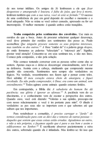 de nos tornar infelizes. Os amigos de Jó lembraram a ele que ficar
desgostoso e amargurado é loucura, é falta de juízo, que leva à morte,
lembram também que com a sua raiva, você só está se ferindo.12 O sucesso
de uma conferência de paz em geral depende de escolher o momento e o
local adequado. Não se reúna se você estiver cansado, apressado ou for ser
interrompido. O melhor momento é quando ambos estão tranqüilos.
Tenha compaixão pelos sentimentos dos envolvidos. Use mais os
ouvidos do que a boca. Antes de procurar solucionar qualquer desavença,
você deve primeiro dar ouvidos aos sentimentos das pesso as. Paulo
aconselhou: Que ninguém procure somente os seus próprios interesses,
mas também os dos outros.13 A frase “cuidar de” é a palavra grega skopos,
de onde formamos as palavras “telescópio” e “microscó pio”. Significa
prestar total atenção! Concentre-se em seus sentimen tos, e não nos fatos.
Comece pela compaixão, e não pela solução.
Não comece tentando conversar com as pessoas sobre como elas se
sentem. Apenas ouça-as e deixe-as descarregar emocionalmente, sem fi car
na defensiva. Assinta com a cabeça, sinalizando que compreende mesmo
quando não concorda. Sentimentos nem sempre são verdadeiros ou
lógicos. Na verdade, ressentimentos nos fazem agir e pensar como tolos.
Davi admitiu: O meu coração estava cheio de amargura, e fiquei
revoltado. Eu não podia compreender, ó Deus; era como um animal, sem
entendimento.14 Todos agimos como animais quando estamos feridos.
Em contrapartida, a Bíblia diz: A sabedoria do homem lhe dá
paciência; sua glória é ignorar as ofensas.15 A paciência vem do co
nhecimento, e o conhecimento vem de escutar a perspectiva dos outros.
Quando ouve, você está dizendo: “Valorizo a sua opinião, preocupo-me
com nosso relacionamento e você é im portante para mim”. O ditado é
verdadeiro: as pes soas não se importam com o que sabemos até que
saibam que nos importamos.
Para restabelecer a comunhão, é preciso carregar o “fardo” de
termos consideração para com as dúvi das e temores de outras pessoas —
daqueles que sentem que essas coisas estão erradas. Agrademos ao outro,
e não a nós próprios, e façamos aquilo que é para o seu bem e assim o
edificaremos no Senhor.16 É sacrificante absorver pacientemente a raiva
dos outros, sobretudo quando ela é infundada. Mas lembre-se: foi isso que
 