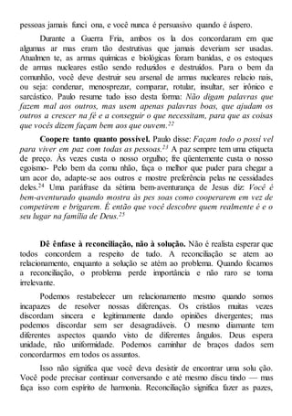 pessoas jamais funci ona, e você nunca é persuasivo quando é áspero.
Durante a Guerra Fria, ambos os la dos concordaram em que
algumas ar mas eram tão destrutivas que jamais deveriam ser usadas.
Atualmen te, as armas químicas e biológicas foram banidas, e os estoques
de armas nucleares estão sendo reduzidos e destruídos. Para o bem da
comunhão, você deve destruir seu arsenal de armas nucleares relacio nais,
ou seja: condenar, menosprezar, comparar, rotular, insultar, ser irônico e
sarcástico. Paulo resume tudo isso desta forma: Não digam palavras que
fazem mal aos outros, mas usem apenas palavras boas, que ajudam os
outros a crescer na fé e a conseguir o que necessitam, para que as coisas
que vocês dizem façam bem aos que ouvem.22
Coopere tanto quanto possível. Paulo disse: Façam todo o possí vel
para viver em paz com todas as pessoas.23 A paz sempre tem uma etiqueta
de preço. Às vezes custa o nosso orgulho; fre qüentemente custa o nosso
egoísmo- Pelo bem da comu nhão, faça o melhor que puder para chegar a
um acor do, adapte-se aos outros e mostre preferência pelas ne cessidades
deles.24 Uma paráfrase da sétima bem-aventurança de Jesus diz: Você é
bem-aventurado quando mostra às pes soas como cooperarem em vez de
competirem e brigarem. É então que você descobre quem realmente é e o
seu lugar na família de Deus.25
Dê ênfase à reconciliação, não à solução. Não é realista esperar que
todos concordem a respeito de tudo. A reconciliação se atem ao
relacionamento, enquanto a solução se atém ao problema. Quando focamos
a reconciliação, o problema perde importância e não raro se torna
irrelevante.
Podemos restabelecer um relacionamento mesmo quando somos
incapazes de resolver nossas diferenças. Os cristãos muitas vezes
discordam sincera e legitimamente dando opiniões divergentes; mas
podemos discordar sem ser desagradáveis. O mesmo diamante tem
diferentes aspectos quando visto de diferentes ângulos. Deus espera
unidade, não uniformidade. Podemos caminhar de braços dados sem
concordarmos em todos os assuntos.
Isso não significa que você deva desistir de encontrar uma solu ção.
Você pode precisar continuar conversando e até mesmo discu tindo — mas
faça isso com espírito de harmonia. Reconciliação significa fazer as pazes,
 