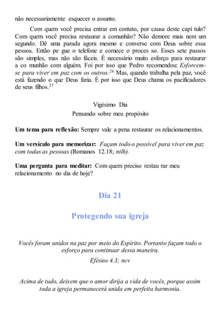 não necessariamente esquecer o assunto.
Com quem você precisa entrar em contato, por causa deste capí tulo?
Com quem você precisa restaurar a comunhão? Não demore mais nem um
segundo. Dê uma parada agora mesmo e converse com Deus sobre essa
pessoa. Então pe gue o telefone e comece o proces so. Esses sete passos
são simples, mas não são fáceis. É necessário muito esforço para restaurar
a co munhão com alguém. Foi por isso que Pedro recomendou: Esforcem-
se para viver em paz com os outros.26 Mas, quando trabalha pela paz, você
está fazendo o que Deus faria. É por isso que Deus chama os pacificadores
de seus filhos.27
Vigésimo Dia
Pensando sobre meu propósito
Um tema para reflexão: Sempre vale a pena restaurar os relacionamentos.
Um versículo para memorizar: Façam todo o possível para viver em paz
com todas as pessoas (Romanos 12.18; ntlh).
Uma pergunta para meditar: Com quem preciso restau rar meu
relacionamento no dia de hoje?
Dia 21
Protegendo sua igreja
Vocês foram unidos na paz por meio do Espírito. Portanto façam todo o
esforço para continuar dessa maneira.
Efésios 4.3; ncv
Acima de tudo, deixem que o amor dirija a vida de vocês, porque assim
toda a igreja permanecerá unida em perfeita harmonia.
 