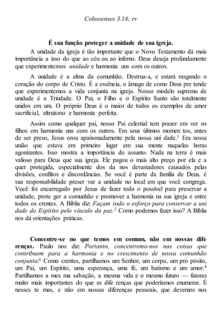 Colossenses 3.14; rv
É sua função proteger a unidade de sua igreja.
A unidade da igreja é tão importante que o Novo Testamento dá mais
importância a isso do que ao céu ou ao inferno. Deus deseja profundamente
que experimentemos unidade e harmonia uns com os outros.
A unidade é a alma da comunhão. Destrua-a, e estará rasgando o
coração do corpo de Cristo. É a essência, o âmago de como Deus pre tende
que experimentemos a vida conjunta na igreja. Nosso modelo supremo de
unidade é a Trindade. O Pai, o Filho e o Espírito Santo são totalmente
unidos em um. O próprio Deus é o maior de todos os exemplos de amor
sacrificial, altruísmo e harmonia perfeita.
Assim como qualquer pai, nosso Pai celestial tem prazer em ver os
filhos em harmonia uns com os outros. Em seus últimos momen tos, antes
de ser preso, Jesus orou apaixonadamente pela nossa uni dade.1 Era nossa
união que estava em primeiro lugar em sua mente naquelas horas
agonizantes. Isso mostra a importância do assunto. Nada na terra é mais
valioso para Deus que sua igreja. Ele pagou o mais alto preço por ela e a
quer protegida, especialmente dos da nos devastadores causados pelas
divisões, conflitos e discordâncias. Se você é parte da família de Deus, é
sua responsabilidade preser var a unidade no local em que você congrega.
Você foi encarregado por Jesus de fazer todo o possível para preservar a
unidade, prote ger a comunhão e promover a harmonia na sua igreja e entre
todos os crentes. A Bíblia diz: Façam todo o esforço para conservar a uni
dade do Espírito pelo vínculo da paz.2 Como podemos fazer isso? A Bíblia
nos dá orientações práticas.
Concentre-se no que temos em comum, não em nossas dife
renças. Paulo nos diz: Portanto, concentremo-nos nas coisas que
contribuem para a harmonia e no crescimento de nossa comunhão
conjunta? Como crentes, partilhamos um Senhor, um corpo, um pro pósito,
um Pai, um Espírito, uma esperança, uma fé, um batismo e um amor.4
Partilhamos a mes ma salvação, a mesma vida e o mesmo futuro — fatores
muito mais importantes do que as dife renças que poderíamos enumerar. É
nesses te mas, e não em nossas diferenças pessoais, que devemos nos
 
