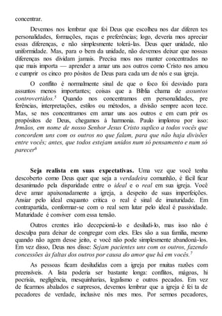 concentrar.
Devemos nos lembrar que foi Deus que escolheu nos dar diferen tes
personalidades, formações, raças e preferências; logo, devería mos apreciar
essas diferenças, e não simplesmente tolerá-las. Deus quer unidade, não
uniformidade. Mas, para o bem da unidade, não devemos deixar que nossas
diferenças nos dividam jamais. Precisa mos nos manter concentrados no
que mais importa — aprender a amar uns aos outros como Cristo nos amou
e cumprir os cinco pro pósitos de Deus para cada um de nós e sua igreja.
O conflito é normalmente sinal de que o foco foi desviado para
assuntos menos importantes; coisas que a Bíblia chama de assuntos
controvertidos.5 Quando nos concentramos em personalidades, pre
ferências, interpretações, estilos ou métodos, a divisão sempre acon tece.
Mas, se nos concentramos em amar uns aos outros e em cum prir os
propósitos de Deus, chegamos à harmonia. Paulo implorou por isso:
Irmãos, em nome de nosso Senhor Jesus Cristo suplico a todos vocês que
concordem uns com os outros no que falam, para que não haja divisões
entre vocês; antes, que todos estejam unidos num só pensamento e num só
parecer6
Seja realista em suas expectativas. Uma vez que você tenha
descoberto como Deus quer que seja a verdadeira comunhão, é fácil ficar
desanimado pela disparidade entre o ideal e o real em sua igreja. Você
deve amar apaixonadamente a igreja, a despeito de suas imperfeições.
Ansiar pelo ideal enquanto critica o real é sinal de imaturidade. Em
contrapartida, conformar-se com o real sem lutar pelo ideal é passividade.
Maturidade é conviver com essa tensão.
Outros crentes irão decepcioná-lo e desiludi-lo, mas isso não é
desculpa para deixar de congregar com eles. Eles são a sua família, mesmo
quando não agem desse jeito, e você não pode simplesmente abandoná-los.
Em vez disso, Deus nos disse: Sejam pacientes uns com os outros, fazendo
concessões às faltas dos outros por causa do amor que há em vocês.7
As pessoas ficam desiludidas com a igreja por muitas razões com
preensíveis. A lista poderia ser bastante longa: conflitos, mágoas, hi
pocrisia, negligência, mesquinharias, legalismo e outros pecados. Em vez
de ficarmos abalados e surpresos, devemos lembrar que a igreja é fei ta de
pecadores de verdade, inclusive nós mes mos. Por sermos pecadores,
 