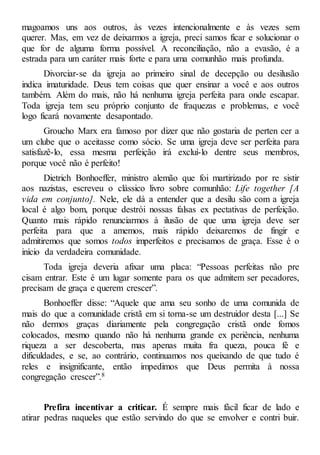 magoamos uns aos outros, às vezes intencionalmente e às vezes sem
querer. Mas, em vez de deixarmos a igreja, preci samos ficar e solucionar o
que for de alguma forma possível. A reconciliação, não a evasão, é a
estrada para um caráter mais forte e para uma comunhão mais profunda.
Divorciar-se da igreja ao primeiro sinal de decepção ou desilusão
indica imaturidade. Deus tem coisas que quer ensinar a você e aos outros
também. Além do mais, não há nenhuma igreja perfeita para onde escapar.
Toda igreja tem seu próprio conjunto de fraquezas e problemas, e você
logo ficará novamente desapontado.
Groucho Marx era famoso por dizer que não gostaria de perten cer a
um clube que o aceitasse como sócio. Se uma igreja deve ser perfeita para
satisfazê-lo, essa mesma perfeição irá excluí-lo dentre seus membros,
porque você não é perfeito!
Dietrich Bonhoeffer, ministro alemão que foi martirizado por re sistir
aos nazistas, escreveu o clássico livro sobre comunhão: Life together [A
vida em conjunto]. Nele, ele dá a entender que a desilu são com a igreja
local é algo bom, porque destrói nossas falsas ex pectativas de perfeição.
Quanto mais rápido renunciarmos à ilusão de que uma igreja deve ser
perfeita para que a amemos, mais rápido deixaremos de fingir e
admitiremos que somos todos imperfeitos e precisamos de graça. Esse é o
início da verdadeira comunidade.
Toda igreja deveria afixar uma placa: “Pessoas perfeitas não pre
cisam entrar. Este é um lugar somente para os que admitem ser pecadores,
precisam de graça e querem crescer”.
Bonhoeffer disse: “Aquele que ama seu sonho de uma comunida de
mais do que a comunidade cristã em si torna-se um destruidor desta [...] Se
não dermos graças diariamente pela congregação cristã onde fomos
colocados, mesmo quando não há nenhuma grande ex periência, nenhuma
riqueza a ser descoberta, mas apenas muita fra queza, pouca fé e
dificuldades, e se, ao contrário, continuamos nos queixando de que tudo é
reles e insignificante, então impedimos que Deus permita à nossa
congregação crescer”.8
Prefira incentivar a criticar. É sempre mais fácil ficar de lado e
atirar pedras naqueles que estão servindo do que se envolver e contri buir.
 
