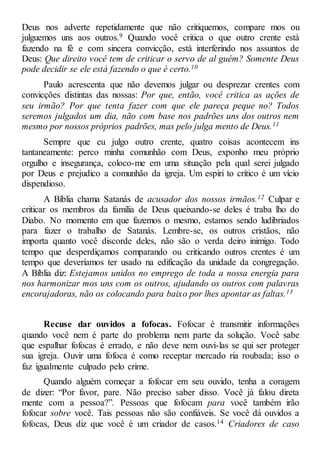 Deus nos adverte repetidamente que não critiquemos, compare mos ou
julguemos uns aos outros.9 Quando você critica o que outro crente está
fazendo na fé e com sincera convicção, está interferindo nos assuntos de
Deus: Que direito você tem de criticar o servo de al guém? Somente Deus
pode decidir se ele está fazendo o que é certo.10
Paulo acrescenta que não devemos julgar ou desprezar crentes com
convicções distintas das nossas: Por que, então, você critica as ações de
seu irmão? Por que tenta fazer com que ele pareça peque no? Todos
seremos julgados um dia, não com base nos padrões uns dos outros nem
mesmo por nossos próprios padrões, mas pelo julga mento de Deus.11
Sempre que eu julgo outro crente, quatro coisas acontecem ins
tantaneamente: perco minha comunhão com Deus, exponho meu próprio
orgulho e insegurança, coloco-me em uma situação pela qual serei julgado
por Deus e prejudico a comunhão da igreja. Um espíri to crítico é um vício
dispendioso.
A Bíblia chama Satanás de acusador dos nossos irmãos.12 Culpar e
criticar os membros da família de Deus queixando-se deles é traba lho do
Diabo. No momento em que fazemos o mesmo, estamos sendo ludibriados
para fazer o trabalho de Satanás. Lembre-se, os outros cristãos, não
importa quanto você discorde deles, não são o verda deiro inimigo. Todo
tempo que desperdiçamos comparando ou criticando outros crentes é um
tempo que deveríamos ter usado na edificação da unidade da congregação.
A Bíblia diz: Estejamos unidos no emprego de toda a nossa energia para
nos harmonizar mos uns com os outros, ajudando os outros com palavras
encorajadoras, não os colocando para baixo por lhes apontar as faltas.13
Recuse dar ouvidos a fofocas. Fofocar é transmitir informações
quando você nem é parte do problema nem parte da solução. Você sabe
que espalhar fofocas é errado, e não deve nem ouvi-las se qui ser proteger
sua igreja. Ouvir uma fofoca é como receptar mercado ria roubada; isso o
faz igualmente culpado pelo crime.
Quando alguém começar a fofocar em seu ouvido, tenha a coragem
de dizer: “Por favor, pare. Não preciso saber disso. Você já falou direta
mente com a pessoa?”. Pessoas que fofocam para você também irão
fofocar sobre você. Tais pessoas não são confiáveis. Se você dá ouvidos a
fofocas, Deus diz que você é um criador de casos.14 Criadores de caso
 