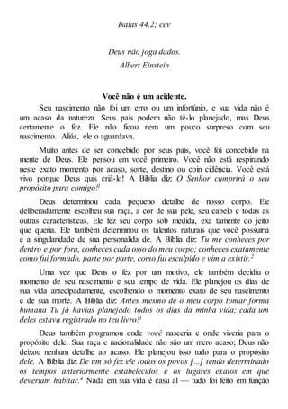 Isaías 44.2; cev
Deus não joga dados.
Albert Einstein
Você não é um acidente.
Seu nascimento não foi um erro ou um infortúnio, e sua vida não é
um acaso da natureza. Seus pais podem não tê-lo planejado, mas Deus
certamente o fez. Ele não ficou nem um pouco surpreso com seu
nascimento. Aliás, ele o aguardava.
Muito antes de ser concebido por seus pais, você foi concebido na
mente de Deus. Ele pensou em você primeiro. Você não está respirando
neste exato momento por acaso, sorte, destino ou coin cidência. Você está
vivo porque Deus quis criá-lo! A Bíblia diz: O Senhor cumprirá o seu
propósito para comigo!1
Deus determinou cada pequeno detalhe de nosso corpo. Ele
deliberadamente escolheu sua raça, a cor de sua pele, seu cabelo e todas as
outras características. Ele fez seu corpo sob medida, exa tamente do jeito
que queria. Ele também determinou os talentos naturais que você possuiria
e a singularidade de sua personalida de. A Bíblia diz: Tu me conheces por
dentro e por fora, conheces cada osso do meu corpo; conheces exatamente
como fui formado, parte por parte, como fui esculpido e vim a existir.2
Uma vez que Deus o fez por um motivo, ele também decidiu o
momento de seu nascimento e seu tempo de vida. Ele planejou os dias de
sua vida antecipadamente, escolhendo o momento exato de seu nascimento
e de sua morte. A Bíblia diz: Antes mesmo de o meu corpo tomar forma
humana Tu já havias planejado todos os dias da minha vida; cada um
deles estava registrado no teu livro!3
Deus também programou onde você nasceria e onde viveria para o
propósito dele. Sua raça e nacionalidade não são um mero acaso; Deus não
deixou nenhum detalhe ao acaso. Ele planejou isso tudo para o propósito
dele. A Bíblia diz: De um só fez ele todos os povos [...] tendo determinado
os tempos anteriormente estabelecidos e os lugares exatos em que
deveriam habitar.4 Nada em sua vida é casu al — tudo foi feito em função
 