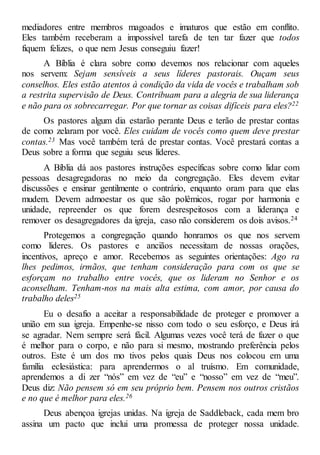 mediadores entre membros magoados e imaturos que estão em conflito.
Eles também receberam a impossível tarefa de ten tar fazer que todos
fiquem felizes, o que nem Jesus conseguiu fazer!
A Bíblia é clara sobre como devemos nos relacionar com aqueles
nos servem: Sejam sensíveis a seus líderes pastorais. Ouçam seus
conselhos. Eles estão atentos à condição da vida de vocês e trabalham sob
a restrita supervisão de Deus. Contribuam para a alegria de sua liderança
e não para os sobrecarregar. Por que tornar as coisas difíceis para eles?22
Os pastores algum dia estarão perante Deus e terão de prestar contas
de como zelaram por você. Eles cuidam de vocês como quem deve prestar
contas.23 Mas você também terá de prestar contas. Você prestará contas a
Deus sobre a forma que seguiu seus líderes.
A Bíblia dá aos pastores instruções específicas sobre como lidar com
pessoas desagregadoras no meio da congregação. Eles devem evitar
discussões e ensinar gentilmente o contrário, enquanto oram para que elas
mudem. Devem admoestar os que são polêmicos, rogar por harmonia e
unidade, repreender os que forem desrespeitosos com a liderança e
remover os desagregadores da igreja, caso não considerem os dois avisos.24
Protegemos a congregação quando honramos os que nos servem
como líderes. Os pastores e anciãos necessitam de nossas orações,
incentivos, apreço e amor. Recebemos as seguintes orientações: Ago ra
lhes pedimos, irmãos, que tenham consideração para com os que se
esforçam no trabalho entre vocês, que os lideram no Senhor e os
aconselham. Tenham-nos na mais alta estima, com amor, por causa do
trabalho deles25
Eu o desafio a aceitar a responsabilidade de proteger e promover a
união em sua igreja. Empenhe-se nisso com todo o seu esforço, e Deus irá
se agradar. Nem sempre será fácil. Algumas vezes você terá de fazer o que
é melhor para o corpo, e não para si mesmo, mostrando preferência pelos
outros. Este é um dos mo tivos pelos quais Deus nos colocou em uma
família eclesiástica: para aprendermos o al truísmo. Em comunidade,
aprendemos a di zer “nós” em vez de “eu” e “nosso” em vez de “meu”.
Deus diz: Não pensem só em seu próprio bem. Pensem nos outros cristãos
e no que é melhor para eles.26
Deus abençoa igrejas unidas. Na igreja de Saddleback, cada mem bro
assina um pacto que inclui uma promessa de proteger nossa unidade.
 