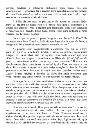 pensar, ponderar e solucionar problemas; como Deus, nós nos
relacionamos — podemos dar e receber amor verdadei ro e somos dotados
de consciência moral — podemos discernir entre o certo e o errado, o que
nos torna responsáveis diante de Deus.
A Bíblia diz que todas as pessoas, e não apenas os crentes, detêm
parte da imagem de Deus; esse é o motivo pelo qual o assassinato e o
aborto são errados.2 Mas a imagem está incompleta, tendo sido danificada
e distorcida pelo pecado. Então Deus enviou Jesus para restaurar a plena
imagem que havíamos perdido.
Com o que se parece a plena “imagem e semelhança” de Deus? Ela
se parece com Jesus Cristo! A Bíblia diz que Jesus é a imagem de Deus, a
imagem do Deus invisível e a expressão exata do seu ser.3
As pessoas usam freqüentemente a expressão “Tal pai, tal fi lho”,
para se referir à semelhança familiar. Quando as pessoas vêem minha
imagem em meus filhos, isso me agrada. Deus também quer que seus
filhos tenham sua imagem e semelhança. A Bíblia diz: [Você foi] criado
para ser semelhante a Deus em justiça e em santidade.4 Deixe-me ser
absolutamente claro: você jamais se tornará igual a Deus, ou mesmo a um
deus. Essa mentira arrogante é a mais antiga tentação de Satanás. Satanás
prometeu a Adão e Eva que, se seguis sem seu conselho, seriam como
Deus.5 Muitas religiões e filosofias da Nova Era ainda promovem esta
velha mentira: que somos divinos ou que podemos nos tornar deuses.
O desejo de ser um deus manifesta-se todas as vezes que tenta mos
controlar nossas circunstâncias, nosso futuro e as pessoas ao redor. Mas
como criaturas jamais seremos o Criador. Deus não quer que você se torne
um deus; ele quer que você se torne santo — que assuma valores, atitudes e
caráter próprios dele. A Bíblia diz: Bus quem uma maneira completamente
nova de viver — uma vida mol dada por Deus, uma vida renovada no
interior e que se demonstre na conduta de vocês, à medida que Deus
reproduz detalhadamente o caráter dele em vocês.6
O supremo objetivo de Deus para sua vida na terra não é o confor to,
mas o desenvolvimento de seu caráter. Ele quer que você cresça
espiritualmente e se torne semelhante a Cristo. Tornar-se semelhante a
Cristo não significa perder a perso nalidade ou se tornar um clone autô
mato. Deus criou em você um caráter único; logo, logicamente não quer
des truí-lo. O cristianismo ocupa-se da transformação do caráter, não da
 