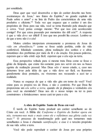 per sonalidade.
Deus quer que você desenvolva o tipo de caráter descrito nas bem-
aventuranças de Jesus,7 nos frutos do Espírito,8 no grande capítulo de
Paulo sobre o amor9 e na lista de Pedro das características de uma vida
produtiva e eficiente.10 Toda vez que esquece que o caráter é um dos
propósitos de Deus para sua vida, você se torna frustrado pela situação que
o cerca. Você pensa consigo mesmo: “Por que isso está acontecendo
comigo? Por que estou passando por momentos tão difí ceis?”. A resposta
é que a vida deve ser difícil! É isso que nos possibi lita crescer. Lembre-se
de que a terra não é o céu!
Muitos cristãos interpretam erroneamente a promessa de Jesus de
vida em abundância,11 como se fosse saúde perfeita, estilo de vida
confortável, felicidade constante, plena realização dos sonhos e o alívio
instantâneo dos problemas por meio da fé e da oração. Em poucas palavras,
esperam que a vida cristã seja fácil; esperam que o céu seja na terra.
Essa perspectiva voltada para si mesmo trata Deus como se fosse o
gênio da lâmpada, que existe tão-somente para nos servir em nos sa busca
egoísta de realização pessoal. Mas Deus não é nosso criado, e, caso nos
deixemos levar pela idéia de que a vida deve ser fácil, ou ficaremos
grandemente desa pontados, ou viveremos nos recusando a acei tar a
realidade.
Nunca se esqueça de que a vida não gira em torno de você! Você
existe para os propósi tos de Deus, e não o contrário. Por que Deus lhe
proporciona um céu sobre a terra, quando ele já planejou o verdadeiro céu
para você na eternidade? Deus nos dá o nosso tempo na ter ra para
construirmos e fortalecermos nosso cará ter para o céu.
A obra do Espírito Santo de Deus em você
É tarefa do Espírito Santo produzir um caráter semelhante ao de
Cristo em você. A Bíblia diz: Conforme o Espírito do Senhor opera em
nós, tornamo-nos mais e mais como ele e refletimos sua glória cada vez
mais.12 O processo de transformação pelo qual nos tornarmos mais
semelhantes a Jesus é chamado santificação; e esse é o terceiro propósito
de sua vida sobre a terra.
Você não pode reproduzir o caráter de Jesus por seus próprios
 