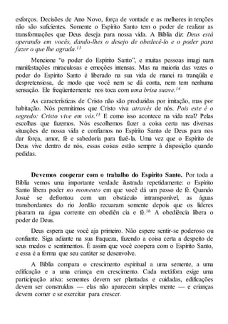 esforços. Decisões de Ano Novo, força de vontade e as melhores in tenções
não são suficientes. Somente o Espírito Santo tem o poder de realizar as
transformações que Deus deseja para nossa vida. A Bíblia diz: Deus está
operando em vocês, dando-lhes o desejo de obedecê-lo e o poder para
fazer o que lhe agrada.13
Mencione “o poder do Espírito Santo”, e muitas pessoas imagi nam
manifestações miraculosas e emoções intensas. Mas na maioria das vezes o
poder do Espírito Santo é liberado na sua vida de manei ra tranqüila e
despretensiosa, de modo que você nem se dá conta, nem tem nenhuma
sensação. Ele freqüentemente nos toca com uma brisa suave.14
As características de Cristo não são produzidas por imitação, mas por
habitação. Nós permitimos que Cristo viva através de nós. Pois este é o
segredo: Cristo vive em vós.15 E como isso acontece na vida real? Pelas
escolhas que fazemos. Nós escolhemos fazer a coisa certa nas diversas
situações de nossa vida e confiamos no Espírito Santo de Deus para nos
dar força, amor, fé e sabedoria para fazê-la. Uma vez que o Espírito de
Deus vive dentro de nós, essas coisas estão sempre à disposição quando
pedidas.
Devemos cooperar com o trabalho do Espírito Santo. Por toda a
Bíblia vemos uma importante verdade ilustrada repetidamente: o Espírito
Santo libera poder no momento em que você dá um passo de fé. Quando
Josué se defrontou com um obstáculo intransponível, as águas
transbordantes do rio Jordão recuaram somente depois que os líderes
pisaram na água corrente em obediên cia e fé.16 A obediência libera o
poder de Deus.
Deus espera que você aja primeiro. Não espere sentir-se poderoso ou
confiante. Siga adiante na sua fraqueza, fazendo a coisa certa a despeito de
seus medos e sentimentos. É assim que você coopera com o Espírito Santo,
e essa é a forma que seu caráter se desenvolve.
A Bíblia compara o crescimento espiritual a uma semente, a uma
edificação e a uma criança em crescimento. Cada metáfora exige uma
participação ativa: sementes devem ser plantadas e cuidadas, edificações
devem ser construídas — elas não aparecem simples mente — e crianças
devem comer e se exercitar para crescer.
 