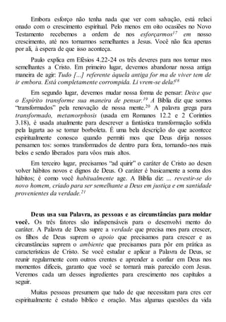 Embora esforço não tenha nada que ver com salvação, está relaci
onado com o crescimento espiritual. Pelo menos em oito ocasiões no Novo
Testamento recebemos a ordem de nos esforçarmos17 em nosso
crescimento, até nos tornarmos semelhantes a Jesus. Você não fica apenas
por ali, à espera de que isso aconteça.
Paulo explica em Efésios 4.22-24 os três deveres para nos tornar mos
semelhantes a Cristo. Em primeiro lugar, devemos abandonar nossa antiga
maneira de agir: Tudo [...] referente àquela antiga for ma de viver tem de
ir embora. Está completamente corrompida. Li vrem-se dela!18
Em segundo lugar, devemos mudar nossa forma de pensar: Deixe que
o Espírito transforme sua maneira de pensar.19 A Bíblia diz que somos
“transformados” pela renovação de nossa mente.20 A palavra grega para
transformado, metamorphosis (usada em Romanos 12.2 e 2 Coríntios
3.18), é usada atualmente para descrever a fantástica transformação sofrida
pela lagarta ao se tornar borboleta. É uma bela descrição do que acontece
espiritualmente conosco quando permiti mos que Deus dirija nossos
pensamen tos: somos transformados de dentro para fora, tornando-nos mais
belos e sendo liberados para vôos mais altos.
Em terceiro lugar, precisamos “ad quirir” o caráter de Cristo ao desen
volver hábitos novos e dignos de Deus. O caráter é basicamente a soma dos
hábitos; é como você habitualmente age. A Bíblia diz: ... revestir-se do
novo homem, criado para ser semelhante a Deus em justiça e em santidade
provenientes da verdade.21
Deus usa sua Palavra, as pessoas e as circunstâncias para moldar
você. Os três fatores são indispensáveis para o desenvolvi mento do
caráter. A Palavra de Deus supre a verdade que precisa mos para crescer,
os filhos de Deus suprem o apoio que precisamos para crescer e as
circunstâncias suprem o ambiente que precisamos para pôr em prática as
características de Cristo. Se você estudar e aplicar a Palavra de Deus, se
reunir regularmente com outros crentes e aprender a confiar em Deus nos
momentos difíceis, garanto que você se tornará mais parecido com Jesus.
Veremos cada um desses ingredientes para crescimento nos capítulos a
seguir.
Muitas pessoas presumem que tudo de que necessitam para cres cer
espiritualmente é estudo bíblico e oração. Mas algumas questões da vida
 