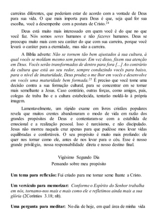 carreiras diferentes, que poderiam estar de acordo com a vontade de Deus
para sua vida. O que mais importa para Deus é que, seja qual for sua
escolha, você a desempenhe com a postura de Cristo.24
Deus está muito mais interessado em quem você é do que no que
você faz. Nós somos seres humanos e não fazeres humanos. Deus se
preocupa muito mais com seu caráter do que com sua carreira, porque você
levará o caráter para a eternidade, mas não a carreira.
A Bíblia adverte: Não se tornem tão bem ajustados à sua cultura, à
qual vocês se moldam mesmo sem pensar. Em vez disso, fixem sua atenção
em Deus. Vocês serão transformados de dentro para fora [...] Ao contrário
da cultura que está ao seu redor, sempre conduzindo vocês para baixo,
para o nível de imaturidade, Deus produz o me lhor em vocês e desenvolve
em vocês uma maturidade bem formada.25 É preciso que você tome uma
decisão contra a sua formação cultural, para se concentrar em se tornar
mais semelhante a Jesus. Caso contrário, outras forças, como amigos, pais,
colegas de traba lho e a cultura estabelecida, tentarão moldá-lo à própria
imagem.
Lamentavelmente, um rápido exame em livros cristãos populares
revela que muitos crentes abandonaram o modo de vida em razão dos
grandes propósitos de Deus e contentaram-se com a estabilida de
emocional e a realização pessoal. Isso é narcisismo, e não discipulado.
Jesus não morreu naquela cruz apenas para que pudésse mos levar vidas
equilibradas e confortáveis. O seu propósito é muito mais profundo: ele
quer nos tornar como ele, antes de nos levar para o céu. Esse é nosso
grande privilégio, nossa responsabilidade direta e nosso destino final.
Vigésimo Segundo Dia
Pensando sobre meu propósito
Um tema para reflexão: Fui criado para me tornar seme lhante a Cristo.
Um versículo para memorizar: Conforme o Espírito do Senhor trabalha
em nós, tornamo-nos mais e mais como ele e refletimos ainda mais a sua
glória (2Coríntios 3.18; nlt).
Uma pergunta para meditar: No dia de hoje, em qual área de minha vida
 