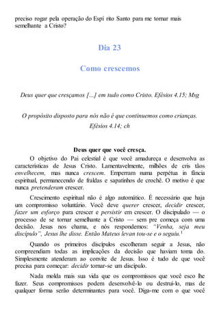 preciso rogar pela operação do Espí rito Santo para me tornar mais
semelhante a Cristo?
Dia 23
Como crescemos
Deus quer que cresçamos [...] em tudo como Cristo. Efésios 4.15; Msg
O propósito disposto para nós não é que continuemos como crianças.
Efésios 4.14; ch
Deus quer que você cresça.
O objetivo do Pai celestial é que você amadureça e desenvolva as
características de Jesus Cristo. Lamentavelmente, milhões de cris tãos
envelhecem, mas nunca crescem. Emperram numa perpétua in fância
espiritual, permanecendo de fraldas e sapatinhos de crochê. O motivo é que
nunca pretenderam crescer.
Crescimento espiritual não é algo automático. É necessário que haja
um compromisso voluntário. Você deve querer crescer, decidir crescer,
fazer um esforço para crescer e persistir em crescer. O discipulado — o
processo de se tornar semelhante a Cristo — sem pre começa com uma
decisão. Jesus nos chama, e nós respondemos: “Venha, seja meu
discípulo”, Jesus lhe disse. Então Mateus levan tou-se e o seguiu.1
Quando os primeiros discípulos escolheram seguir a Jesus, não
compreendiam todas as implicações da decisão que haviam toma do.
Simplesmente atenderam ao convite de Jesus. Isso é tudo de que você
precisa para começar: decidir tornar-se um discípulo.
Nada molda mais sua vida que os compromissos que você esco lhe
fazer. Seus compromissos podem desenvolvê-lo ou destruí-lo, mas de
qualquer forma serão determinantes para você. Diga-me com o que você
 