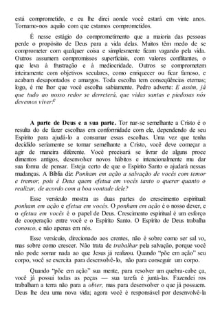 está comprometido, e eu lhe direi aonde você estará em vinte anos.
Tornamo-nos aquilo com que estamos comprometidos.
É nesse estágio do comprometimento que a maioria das pessoas
perde o propósito de Deus para a vida delas. Muitos têm medo de se
comprometer com qualquer coisa e simplesmente ficam vagando pela vida.
Outros assumem compromissos superficiais, com valores conflitantes, o
que leva à frustração e à mediocridade. Outros se comprometem
inteiramente com objetivos seculares, como enriquecer ou ficar famoso, e
acabam desapontados e amargos. Toda escolha tem conseqüências eternas;
logo, é me lhor que você escolha sabiamente. Pedro adverte: E assim, já
que tudo ao nosso redor se derreterá, que vidas santas e piedosas nós
devemos viver!2
A parte de Deus e a sua parte. Tor nar-se semelhante a Cristo é o
resulta do de fazer escolhas em conformidade com ele, dependendo de seu
Espírito para ajudá-lo a consumar essas escolhas. Uma vez que tenha
decidido seriamente se tornar semelhante a Cristo, você deve começar a
agir de maneira diferente. Você precisará se livrar de alguns proce
dimentos antigos, desenvolver novos hábitos e intencionalmente mu dar
sua forma de pensar. Esteja certo de que o Espírito Santo o ajudará nessas
mudanças. A Bíblia diz: Ponham em ação a salvação de vocês com temor
e tremor, pois é Deus quem efetua em vocês tanto o querer quanto o
realizar, de acordo com a boa vontade dele?
Esse versículo mostra as duas partes do crescimento espiritual:
ponham em ação e efetua em vocês. O ponham em ação é o nosso dever, e
o efetua em vocês é o papel de Deus. Crescimento espiritual é um esforço
de cooperação entre você e o Espírito Santo. O Espírito de Deus trabalha
conosco, e não apenas em nós.
Esse versículo, direcionado aos crentes, não é sobre como ser sal vo,
mas sobre como crescer. Não trata de trabalhar pela salvação, porque você
não pode somar nada ao que Jesus já realizou. Quando “põe em ação” seu
corpo, você se exercita para desenvolvê-lo, não para conseguir um corpo.
Quando “põe em ação” sua mente, para resolver um quebra-cabe ça,
você já possui todas as peças — sua tarefa é juntá-las. Fazendei ros
trabalham a terra não para a obter, mas para desenvolver o que já possuem.
Deus lhe deu uma nova vida; agora você é responsável por desenvolvê-la
 