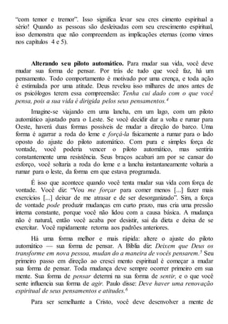 “com temor e tremor”. Isso significa levar seu cres cimento espiritual a
sério! Quando as pessoas são desleixadas com seu crescimento espiritual,
isso demonstra que não compreendem as implicações eternas (como vimos
nos capítulos 4 e 5).
Alterando seu piloto automático. Para mudar sua vida, você deve
mudar sua forma de pensar. Por trás de tudo que você faz, há um
pensamento. Todo comportamento é motivado por uma crença, e toda ação
é estimulada por uma atitude. Deus revelou isso milhares de anos antes de
os psicólogos terem essa compreensão: Tenha cui dado com o que você
pensa, pois a sua vida é dirigida pelos seus pensamentos.4
Imagine-se viajando em uma lancha, em um lago, com um piloto
automático ajustado para o Leste. Se você decidir dar a volta e rumar para
Oeste, haverá duas formas possíveis de mudar a direção do barco. Uma
forma é agarrar a roda do leme e forçá-la fisicamente a rumar para o lado
oposto do ajuste do piloto automático. Com pura e simples força de
vontade, você poderia vencer o piloto automático, mas sentiria
constantemente uma resistência. Seus braços acabari am por se cansar do
esforço, você soltaria a roda do leme e a lancha instantaneamente voltaria a
rumar para o leste, da forma em que estava programada.
É isso que acontece quando você tenta mudar sua vida com força de
vontade. Você diz: “Vou me forçar para comer menos [...] fazer mais
exercícios [...] deixar de me atrasar e de ser desorganizado”. Sim, a força
de vontade pode produzir mudanças em curto prazo, mas cria uma pressão
interna constante, porque você não lidou com a causa básica. A mudança
não é natural, então você acaba por desistir, sai da dieta e deixa de se
exercitar. Você rapidamente retorna aos padrões anteriores.
Há uma forma melhor e mais rápida: altere o ajuste do piloto
automático — sua forma de pensar. A Bíblia diz: Deixem que Deus os
transforme em nova pessoa, mudan do a maneira de vocês pensarem.5 Seu
primeiro passo em direção ao cresci mento espiritual é começar a mudar
sua forma de pensar. Toda mudança deve sempre ocorrer primeiro em sua
mente. Sua forma de pensar determi na sua forma de sentir, e o que você
sente influencia sua forma de agir. Paulo disse: Deve haver uma renovação
espiritual de seus pensamentos e atitudes.6
Para ser semelhante a Cristo, você deve desenvolver a mente de
 