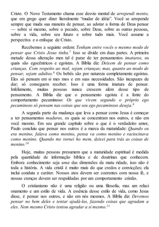Cristo. O Novo Testamento chama esse desvio mental de arrependi mento,
que em grego quer dizer literalmente “mudar de idéia”. Você se arrepende
sempre que muda sua maneira de pensar, ao adotar a forma de Deus pensar
— sobre si mesmo, sobre o pecado, sobre Deus, sobre as outras pessoas,
sobre a vida, sobre seu futuro e sobre tudo mais. Você assume a
perspectiva e o enfoque de Cristo.
Recebemos a seguinte ordem: Tenham entre vocês o mesmo modo de
pensar que Cristo Jesus tinha.7 Isso se divide em duas partes. A primeira
metade dessa alteração men tal é parar de ter pensamentos imaturos, os
quais são egocêntricos e egoístas. A Bíblia diz: Deixem de pensar como
crianças. Com respeito ao mal, sejam crianças; mas, quanto ao modo de
pensar, sejam adultos.8 Os bebês são por natureza completamente egoístas.
Eles só pensam em si mes mos e em suas necessidades. São incapazes de
dar; só conseguem receber. Isso é uma forma imatura de pensar.
Infelizmente, muitas pessoas nunca crescem além desse tipo de
pensamento. A Bíblia diz que o pensamento egoísta é a fonte do
comportamento pecaminoso: Os que vivem segundo o próprio ego
pecaminoso só pensam nas coisas que seu ego pecaminoso deseja.9
A segunda parte da mudança que leva a pensar como Jesus é começar
a ter pensamentos maduros, os quais se concentram nos outros, e não em
você mesmo. Em seu grande capítulo sobre o que é o verdadeiro amor,
Paulo concluiu que pensar nos outros é a marca da maturidade: Quando eu
era menino, falava como menino, pensa va como menino e raciocinava
como menino. Quando me tornei ho mem, deixei para trás as coisas de
menino.10
Hoje, muitas pessoas presumem que a maturidade espiritual é medida
pela quantidade de informação bíblica e de doutrinas que conhecem.
Embora conhecimento seja uma das dimensões da matu ridade, isso não é
toda a história. A vida cristã é muito mais do que credos e convicções; ela
inclui conduta e caráter. Nossos atos devem ser coerentes com nossa fé, e
nossas crenças devem ser respaldadas por um comportamento cristão.
O cristianismo não é uma religião ou uma filosofia, mas um relaci
onamento e um estilo de vida. A essência desse estilo de vida, como Jesus
disse, é pensar nos outros, e não em nós mesmos. A Bíblia diz: Devemos
pensar no bem deles e tentar ajudá-los, fazendo coisas que agradam a
eles. Nem mesmo Cristo tentou agradar a si mesmo.11
 