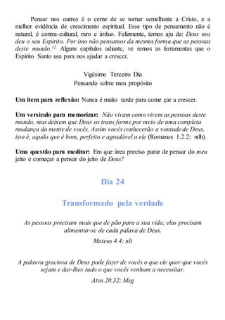 Pensar nos outros é o cerne de se tornar semelhante a Cristo, e a
melhor evidência de crescimento espiritual. Esse tipo de pensamento não é
natural, é contra-cultural, raro e árduo. Felizmente, temos aju da: Deus nos
deu o seu Espírito. Por isso não pensamos da mesma forma que as pessoas
deste mundo.12 Alguns capítulos adiante, ve remos as ferramentas que o
Espírito Santo usa para nos ajudar a crescer.
Vigésimo Terceiro Dia
Pensando sobre meu propósito
Um item para reflexão: Nunca é muito tarde para come çar a crescer.
Um versículo para memorizar: Não vivam como vivem as pessoas deste
mundo, mas deixem que Deus os trans forme por meio de uma completa
mudança da mente de vocês. Assim vocês conhecerão a vontade de Deus,
isto é, aquilo que é bom, perfeito e agradável a ele (Romanos 1.2.2; ntlh).
Uma questão para meditar: Em que área preciso parar de pensar do meu
jeito e começar a pensar do jeito de Deus?
Dia 24
Transformado pela verdade
As pessoas precisam mais que de pão para a sua vida; elas precisam
alimentar-se de cada palava de Deus.
Mateus 4.4; nlt
A palavra graciosa de Deus pode fazer de vocês o que ele quer que vocês
sejam e dar-lhes tudo o que vocês venham a necessitar.
Atos 20.32; Msg
 