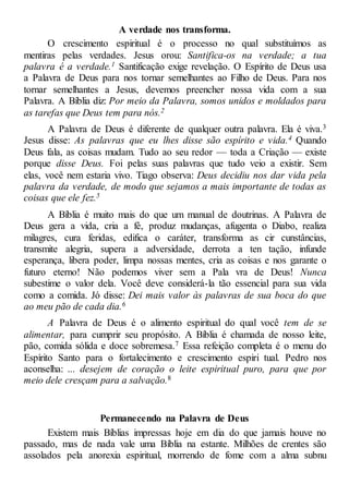 A verdade nos transforma.
O crescimento espiritual é o processo no qual substituímos as
mentiras pelas verdades. Jesus orou: Santifica-os na verdade; a tua
palavra é a verdade.1 Santificação exige revelação. O Espírito de Deus usa
a Palavra de Deus para nos tornar semelhantes ao Filho de Deus. Para nos
tornar semelhantes a Jesus, devemos preencher nossa vida com a sua
Palavra. A Bíblia diz: Por meio da Palavra, somos unidos e moldados para
as tarefas que Deus tem para nós.2
A Palavra de Deus é diferente de qualquer outra palavra. Ela é viva.3
Jesus disse: As palavras que eu lhes disse são espírito e vida.4 Quando
Deus fala, as coisas mudam. Tudo ao seu redor — toda a Criação — existe
porque disse Deus. Foi pelas suas palavras que tudo veio a existir. Sem
elas, você nem estaria vivo. Tiago observa: Deus decidiu nos dar vida pela
palavra da verdade, de modo que sejamos a mais importante de todas as
coisas que ele fez.5
A Bíblia é muito mais do que um manual de doutrinas. A Palavra de
Deus gera a vida, cria a fé, produz mudanças, afugenta o Diabo, realiza
milagres, cura feridas, edifica o caráter, transforma as cir cunstâncias,
transmite alegria, supera a adversidade, derrota a ten tação, infunde
esperança, libera poder, limpa nossas mentes, cria as coisas e nos garante o
futuro eterno! Não podemos viver sem a Pala vra de Deus! Nunca
subestime o valor dela. Você deve considerá-la tão essencial para sua vida
como a comida. Jó disse: Dei mais valor às palavras de sua boca do que
ao meu pão de cada dia.6
A Palavra de Deus é o alimento espiritual do qual você tem de se
alimentar, para cumprir seu propósito. A Bíblia é chamada de nosso leite,
pão, comida sólida e doce sobremesa.7 Essa refeição completa é o menu do
Espírito Santo para o fortalecimento e crescimento espiri tual. Pedro nos
aconselha: ... desejem de coração o leite espiritual puro, para que por
meio dele cresçam para a salvação.8
Permanecendo na Palavra de Deus
Existem mais Bíblias impressas hoje em dia do que jamais houve no
passado, mas de nada vale uma Bíblia na estante. Milhões de crentes são
assolados pela anorexia espiritual, morrendo de fome com a alma subnu
 
