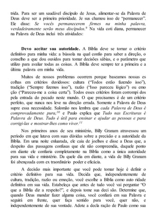 trida. Para ser um saudável discípulo de Jesus, alimentar-se da Palavra de
Deus deve ser a primeira prioridade. Je sus chamou isso de “permanecer”.
Ele disse: Se vocês permanecerem firmes na minha palavra,
verdadeiramente serão meus discípulos.9 Na vida coti diana, permanecer
na Palavra de Deus inclui três atividades:
Devo aceitar sua autoridade. A Bíblia deve se tornar o critério
definitivo para minha vida: a bússola na qual confio para saber a direção, o
conselho a que dou ouvidos para tomar decisões sábias, e o parâmetro que
utilizo para avaliar todas as coisas. A Bíblia deve sempre ter a primeira e a
última palavra em minha vida.
Muitos de nossos problemas ocorrem porque baseamos nossas es
colhas em critérios duvidosos: cultura (“Todos estão fazendo isso”),
tradição (“Sempre fizemos isso”), razão (“Isso pareceu lógico”) ou emo
ção (“Pareceu-me a coisa certa”). Todos esses critérios foram corrompi dos
pela entrada do pecado neste mundo. O que precisamos é de um critério
perfeito, que nunca nos leve na direção errada. Somente a Palavra de Deus
supre essa necessidade. Salomão nos lembra que cada Palavra de Deus é
comprovadamente pura,10 e Paulo explica que Tudo nas Escrituras é
Palavra de Deus. Tudo é útil para ensinar e ajudar as pessoas e para
corrigi-las e mostrar-lhes como viver.11
Nos primeiros anos de seu ministério, Billy Granam atravessou um
período em que lutava com suas dúvidas sobre a precisão e a autoridade da
Bíblia. Em uma noite enluarada, ele caiu de joelhos e disse a Deus que, a
despeito das passagens confusas que ele não compreendia, daquele ponto
em diante ele confiaria completamente na Bíblia como a única autoridade
para sua vida e ministério. Da quele dia em diante, a vida de Billy Granam
foi abençoada com ex traordinário poder e eficácia.
A decisão mais importante que você pode tomar hoje é definir o
critério definitivo para sua vida. Decida que, independentemente de
cultura, tradição, razão ou emoção, você escolhe a Bíblia como auto ridade
definitiva em sua vida. Estabeleça que antes de tudo você vai perguntar “O
que a Bíblia diz a respeito?”, e depois tome sua deci são. Determine que,
quando Deus mandar fazer alguma coisa, você confiará em sua Palavra e
seguirá em frente, quer faça sentido para você, quer não, e
independentemente de sua vontade. Adote a decla ração de Paulo como sua
 