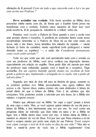 afirmação de fé pessoal: Creio em tudo o que concorda com a Lei e no que
está escrito nos Profetas.12
Devo assimilar sua verdade. Não basta acreditar na Bíblia; devo
preencher minha mente com ela, de forma que o Espírito Santo possa me
transformar com a verdade. Existem cinco maneiras de fazer isso: você
pode recebê-la, lê-la, pesquisá-la, relembrá-la e refletir sobre ela.
Primeira: você recebe a Palavra de Deus quando a ouve e aceita com
uma postura aberta e receptiva. A parábola do semeador ilustra como nossa
receptividade determina se a Palavra de Deus irá ou não criar raízes em
nossa vida e dar frutos. Jesus identifica três atitudes de repúdio — mente
fechada (à beira do caminho), mente superficial (solo pedregoso) e mente
distraída (entre os espinhos) —, e então diz: Considerem atentamente
como vocês estão ouvindo.13
Toda vez que sentir que não está aprendendo nada com o sermão ou
com um professor de Bíblia, você deve verificar sua disposição interior,
especialmente em relação ao orgulho. Deus pode falar até mesmo por meio
do professor mais enfadonho quando você é humil de e receptivo. Tiago
aconselha: Em um espírito humilde (gentil, modes to), recebam de bom
grado a palavra que, implantada e arraigada no co ração, tem o poder de
salvara alma.14
Segunda: por mais de dois mil anos na história da igreja, somente os
sa cerdotes podiam lera Bíblia pessoalmente, mas agora milhões têm
acesso a ela. Apesar disso, muitos crentes são mais dedicados à leitura do
jornal diário do que à leitura da Bíblia. Não é de admirar que não
cresçamos. Não podemos assistir a televisão por três horas, ler a Bíblia três
minutos e esperar crescer.
Muitos que afirmam crer na Bíblia “de capa a capa” jamais a leram
de uma capa a outra. Mas, se você separar quinze minutos de seu dia para a
leitura da Bíblia, a lerá inteiramente uma vez por ano. Se você cortar um
programa diário de televisão que dure trinta mi nutos e ler a Bíblia no
lugar, lerá a Bíblia inteira duas vezes por ano. A leitura diária da Bíblia o
manterá ao alcance da voz de Deus. Foi por isso que Deus orientou o rei de
Israel a sempre manter por perto uma cópia de sua Palavra: Trará sempre
essa cópia consigo e terá de lê-la todos os dias da sua vida.15 Mas não se
limite a mantê-la perto de você; leia a Bíblia regularmente! Uma
 
