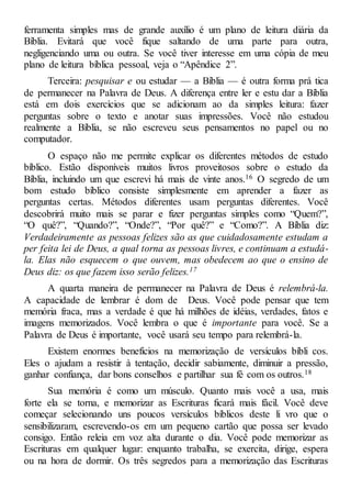 ferramenta simples mas de grande auxílio é um plano de leitura diária da
Bíblia. Evitará que você fique saltando de uma parte para outra,
negligenciando uma ou outra. Se você tiver interesse em uma cópia de meu
plano de leitura bíblica pessoal, veja o “Apêndice 2”.
Terceira: pesquisar e ou estudar — a Bíblia — é outra forma prá tica
de permanecer na Palavra de Deus. A diferença entre ler e estu dar a Bíblia
está em dois exercícios que se adicionam ao da simples leitura: fazer
perguntas sobre o texto e anotar suas impressões. Você não estudou
realmente a Bíblia, se não escreveu seus pensamentos no papel ou no
computador.
O espaço não me permite explicar os diferentes métodos de estudo
bíblico. Estão disponíveis muitos livros proveitosos sobre o estudo da
Bíblia, incluindo um que escrevi há mais de vinte anos.16 O segredo de um
bom estudo bíblico consiste simplesmente em aprender a fazer as
perguntas certas. Métodos diferentes usam perguntas diferentes. Você
descobrirá muito mais se parar e fizer perguntas simples como “Quem?”,
“O quê?”, “Quando?”, “Onde?”, “Por quê?” e “Como?”. A Bíblia diz:
Verdadeiramente as pessoas felizes são as que cuidadosamente estudam a
per feita lei de Deus, a qual torna as pessoas livres, e continuam a estudá-
la. Elas não esquecem o que ouvem, mas obedecem ao que o ensino de
Deus diz: os que fazem isso serão felizes.17
A quarta maneira de permanecer na Palavra de Deus é relembrá-la.
A capacidade de lembrar é dom de Deus. Você pode pensar que tem
memória fraca, mas a verdade é que há milhões de idéias, verdades, fatos e
imagens memorizados. Você lembra o que é importante para você. Se a
Palavra de Deus é importante, você usará seu tempo para relembrá-la.
Existem enormes benefícios na memorização de versículos bíbli cos.
Eles o ajudam a resistir à tentação, decidir sabiamente, diminuir a pressão,
ganhar confiança, dar bons conselhos e partilhar sua fé com os outros.18
Sua memória é como um músculo. Quanto mais você a usa, mais
forte ela se torna, e memorizar as Escrituras ficará mais fácil. Você deve
começar selecionando uns poucos versículos bíblicos deste li vro que o
sensibilizaram, escrevendo-os em um pequeno cartão que possa ser levado
consigo. Então releia em voz alta durante o dia. Você pode memorizar as
Escrituras em qualquer lugar: enquanto trabalha, se exercita, dirige, espera
ou na hora de dormir. Os três segredos para a memorização das Escrituras
 