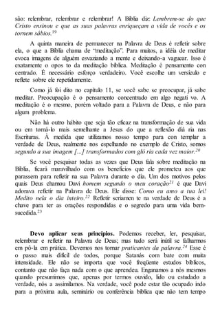 são: relembrar, relembrar e relembrar! A Bíblia diz: Lembrem-se do que
Cristo ensinou e que as suas palavras enriqueçam a vida de vocês e os
tornem sábios.19
A quinta maneira de permanecer na Palavra de Deus é refletir sobre
ela, o que a Bíblia chama de “meditação”. Para muitos, a idéia de meditar
evoca imagens de alguém esvaziando a mente e deixando-a vaguear. Isso é
exatamente o opos to da meditação bíblica. Meditação é pensamento con
centrado. É necessário esforço verdadeiro. Você escolhe um versículo e
reflete sobre ele repetidamente.
Como já foi dito no capítulo 11, se você sabe se preocupar, já sabe
meditar. Preocupação é o pensamento concentrado em algo negati vo. A
meditação é o mesmo, porém voltado para a Palavra de Deus, e não para
algum problema.
Não há outro hábito que seja tão eficaz na transformação de sua vida
ou em torná-lo mais semelhante a Jesus do que a reflexão diá ria nas
Escrituras. À medida que utilizamos nosso tempo para con templar a
verdade de Deus, realmente nos espelhando no exemplo de Cristo, somos
segundo a sua imagem [...] transformados com gló ria cada vez maior.20
Se você pesquisar todas as vezes que Deus fala sobre meditação na
Bíblia, ficará maravilhado com os benefícios que ele prometeu aos que
parassem para refletir na sua Palavra durante o dia. Um dos motivos pelos
quais Deus chamou Davi homem segundo o meu coração21 é que Davi
adorava refletir na Palavra de Deus. Ele disse: Como eu amo a tua lei!
Medito nela o dia inteiro.22 Refletir seriamen te na verdade de Deus é a
chave para ter as orações respondidas e o segredo para uma vida bem-
sucedida.23
Devo aplicar seus princípios. Podemos receber, ler, pesquisar,
relembrar e refletir na Palavra de Deus; mas tudo será inútil se falharmos
em pô-la em prática. Devemos nos tornar praticantes da palavra.24 Esse é
o passo mais difícil de todos, porque Satanás com bate com muita
intensidade. Ele não se importa que você freqüente estudos bíblicos,
contanto que não faça nada com o que aprendeu. Enganamos a nós mesmos
quando presumimos que, apenas por termos ouvido, lido ou estudado a
verdade, nós a assimilamos. Na verdade, você pode estar tão ocupado indo
para a próxima aula, seminário ou conferência bíblica que não tem tempo
 