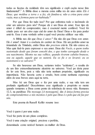 todas as facetas da realidade têm seu significado e expli cação nesse fato
fundamental”.7 A Bíblia disse a mesma coisa milha res de anos atrás: Ele é
Deus; que moldou a terra e a fez, ele fundou-a; não a criou para estar
vazia, mas a formou para ser habitada.8
Por que Deus fez tudo isso? Por que enfrentou todo o incômodo de
criar um universo para nós? Porque ele é um Deus de amor. Esse tipo de
amor é difícil de compreender, mas é essencial mente confiável. Você foi
criado para ser um alvo espe cial do amor de Deus! Deus o fez para poder
amá-lo. Essa é uma verdade sobre a qual você precisa edificar sua vida.
A Bíblia nos diz que Deus é amor.9 Ela não diz que Deus tem amor.
Ele é amor! Amor é a essência do caráter de Deus. Há um perfeito amor na
irmandade da Trindade, então Deus não precisou criá-lo. Ele não estava só.
Mas quis fazê-lo para expressar o seu amor. Deus diz: Vocês, a quem tenho
sustentado desde que foram concebi dos, e que tenho carregado desde o
seu nascimento. Mesmo na sua velhice, quando tiverem cabelos brancos,
sou eu aquele, aquele que os susterá. Eu os fiz e os levarei; eu os
sustentarei e os salvarei.10
Se não houvesse um Deus, seríamos todos “acidentes”, o resulta do
de um fato extraordinariamente aleatório no universo. Você po deria parar
de ler este livro, pois a vida não teria nenhum propósito, significado ou
importância. Não haveria certo e errado, bem como nenhuma esperança
além de seus breves anos aqui na terra.
Mas há um Deus que o fez por uma razão, e sua vida tem um
profundo significado! Descobrimos esse significado e propósito so mente
quando tomamos a Deus como ponto de referência de nossa vida. Romanos
12.3, na paráfrase The message [A mensagem], diz: A única forma precisa
de compreendermos a nós mesmos é pelo que Deus é e pelo que ele faz por
nós.
Este poema de Russell Kelfer resume isso:
Você é quem é por uma razão.
Você faz parte de um plano complexo.
Você é uma criação original, preciosa e perfeita,
denominada como notável homem ou mulher de Deus.
 