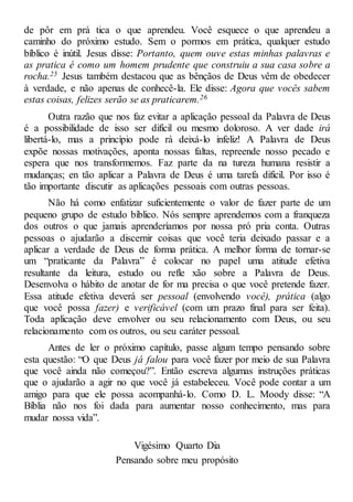 de pôr em prá tica o que aprendeu. Você esquece o que aprendeu a
caminho do próximo estudo. Sem o pormos em prática, qualquer estudo
bíblico é inútil. Jesus disse: Portanto, quem ouve estas minhas palavras e
as pratica é como um homem prudente que construiu a sua casa sobre a
rocha.25 Jesus também destacou que as bênçãos de Deus vêm de obedecer
à verdade, e não apenas de conhecê-la. Ele disse: Agora que vocês sabem
estas coisas, felizes serão se as praticarem.26
Outra razão que nos faz evitar a aplicação pessoal da Palavra de Deus
é a possibilidade de isso ser difícil ou mesmo doloroso. A ver dade irá
libertá-lo, mas a princípio pode rá deixá-lo infeliz! A Palavra de Deus
expõe nossas motivações, aponta nossas faltas, repreende nosso pecado e
espera que nos transformemos. Faz parte da na tureza humana resistir a
mudanças; en tão aplicar a Palavra de Deus é uma tarefa difícil. Por isso é
tão importante discutir as aplicações pessoais com outras pessoas.
Não há como enfatizar suficientemente o valor de fazer parte de um
pequeno grupo de estudo bíblico. Nós sempre aprendemos com a franqueza
dos outros o que jamais aprenderíamos por nossa pró pria conta. Outras
pessoas o ajudarão a discernir coisas que você teria deixado passar e a
aplicar a verdade de Deus de forma prática. A melhor forma de tornar-se
um “praticante da Palavra” é colocar no papel uma atitude efetiva
resultante da leitura, estudo ou refle xão sobre a Palavra de Deus.
Desenvolva o hábito de anotar de for ma precisa o que você pretende fazer.
Essa atitude efetiva deverá ser pessoal (envolvendo você), prática (algo
que você possa fazer) e verificável (com um prazo final para ser feita).
Toda aplicação deve envolver ou seu relacionamento com Deus, ou seu
relacionamento com os outros, ou seu caráter pessoal.
Antes de ler o próximo capítulo, passe algum tempo pensando sobre
esta questão: “O que Deus já falou para você fazer por meio de sua Palavra
que você ainda não começou?”. Então escreva algumas instruções práticas
que o ajudarão a agir no que você já estabeleceu. Você pode contar a um
amigo para que ele possa acompanhá-lo. Como D. L. Moody disse: “A
Bíblia não nos foi dada para aumentar nosso conhecimento, mas para
mudar nossa vida”.
Vigésimo Quarto Dia
Pensando sobre meu propósito
 