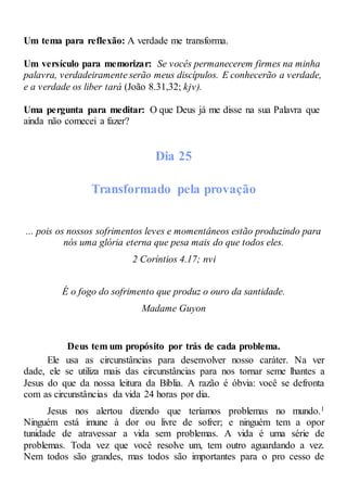 Um tema para reflexão: A verdade me transforma.
Um versículo para memorizar: Se vocês permanecerem firmes na minha
palavra, verdadeiramente serão meus discípulos. E conhecerão a verdade,
e a verdade os liber tará (João 8.31,32; kjv).
Uma pergunta para meditar: O que Deus já me disse na sua Palavra que
ainda não comecei a fazer?
Dia 25
Transformado pela provação
... pois os nossos sofrimentos leves e momentâneos estão produzindo para
nós uma glória eterna que pesa mais do que todos eles.
2 Coríntios 4.17; nvi
É o fogo do sofrimento que produz o ouro da santidade.
Madame Guyon
Deus tem um propósito por trás de cada problema.
Ele usa as circunstâncias para desenvolver nosso caráter. Na ver
dade, ele se utiliza mais das circunstâncias para nos tornar seme lhantes a
Jesus do que da nossa leitura da Bíblia. A razão é óbvia: você se defronta
com as circunstâncias da vida 24 horas por dia.
Jesus nos alertou dizendo que teríamos problemas no mundo.1
Ninguém está imune à dor ou livre de sofrer; e ninguém tem a opor
tunidade de atravessar a vida sem problemas. A vida é uma série de
problemas. Toda vez que você resolve um, tem outro aguardando a vez.
Nem todos são grandes, mas todos são importantes para o pro cesso de
 