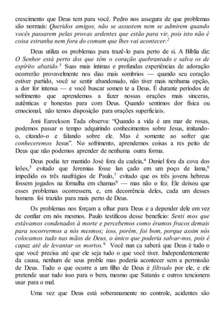crescimento que Deus tem para você. Pedro nos assegura de que problemas
são normais: Queridos amigos, não se assustem nem se admirem quando
vocês passarem pelas provas ardentes que estão para vir, pois isto não é
coisa estranha nem fora do comum que lhes vai acontecer.2
Deus utiliza os problemas para trazê-lo para perto de si. A Bíblia diz:
O Senhor está perto dos que têm o coração quebrantado e salva os de
espírito abatido.3 Suas mais íntimas e profundas experiências de adoração
ocorrerão provavelmente nos dias mais sombrios — quando seu coração
estiver partido, você se sentir abandonado, não tiver mais nenhuma opção,
a dor for intensa — e você buscar somen te a Deus. É durante períodos de
sofrimento que aprendemos a fazer nossas orações mais sinceras,
autênticas e honestas para com Deus. Quando sentimos dor física ou
emocional, não temos disposição para orações superficiais.
Joni Eareckson Tada observa: “Quando a vida é um mar de rosas,
podemos passar o tempo adquirindo conhecimentos sobre Jesus, imitando-
o, citando-o e falando sobre ele. Mas é somente ao sofrer que
conheceremos Jesus”. No sofrimento, aprendemos coisas a res peito de
Deus que não podemos aprender de nenhuma outra forma.
Deus podia ter mantido José fora da cadeia,4 Daniel fora da cova dos
leões,5 evitado que Jeremias fosse lan çado em um poço de lama,6
impedido os três naufrágios de Paulo,7 evitado que os três jovens hebreus
fossem jogados na fornalha em chamas8 — mas não o fez. Ele deixou que
esses problemas ocorressem, e, em decorrência deles, cada um desses
homens foi trazido para mais perto de Deus.
Os problemas nos forçam a olhar para Deus e a depender dele em vez
de confiar em nós mesmos. Paulo testificou desse benefício: Senti mos que
estávamos condenados à morte e percebemos como éramos fracos demais
para socorrermos a nós mesmos; isso, porém, foi bom, porque assim nós
colocamos tudo nas mãos de Deus, o único que poderia salvar-nos, pois é
capaz até de levantar os mortos.9 Você nun ca saberá que Deus é tudo o
que você precisa até que ele seja tudo o que você tiver. Independentemente
da causa, nenhum de seus proble mas poderia acontecer sem a permissão
de Deus. Tudo o que ocorre a um filho de Deus é filtrado por ele, e ele
pretende usar tudo isso para o bem, mesmo que Satanás e outros tencionem
usar para o mal.
Uma vez que Deus está soberanamente no controle, acidentes são
 