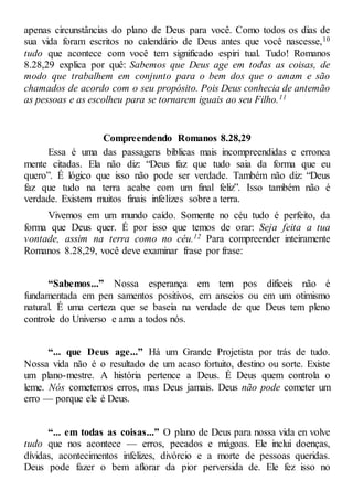 apenas circunstâncias do plano de Deus para você. Como todos os dias de
sua vida foram escritos no calendário de Deus antes que você nascesse,10
tudo que acontece com você tem significado espiri tual. Tudo! Romanos
8.28,29 explica por quê: Sabemos que Deus age em todas as coisas, de
modo que trabalhem em conjunto para o bem dos que o amam e são
chamados de acordo com o seu propósito. Pois Deus conhecia de antemão
as pessoas e as escolheu para se tornarem iguais ao seu Filho.11
Compreendendo Romanos 8.28,29
Essa é uma das passagens bíblicas mais incompreendidas e erronea
mente citadas. Ela não diz: “Deus faz que tudo saia da forma que eu
quero”. É lógico que isso não pode ser verdade. Também não diz: “Deus
faz que tudo na terra acabe com um final feliz”. Isso também não é
verdade. Existem muitos finais infelizes sobre a terra.
Vivemos em um mundo caído. Somente no céu tudo é perfeito, da
forma que Deus quer. É por isso que temos de orar: Seja feita a tua
vontade, assim na terra como no céu.12 Para compreender inteiramente
Romanos 8.28,29, você deve examinar frase por frase:
“Sabemos...” Nossa esperança em tem pos difíceis não é
fundamentada em pen samentos positivos, em anseios ou em um otimismo
natural. É uma certeza que se baseia na verdade de que Deus tem pleno
controle do Universo e ama a todos nós.
“... que Deus age...” Há um Grande Projetista por trás de tudo.
Nossa vida não é o resultado de um acaso fortuito, destino ou sorte. Existe
um plano-mestre. A história pertence a Deus. É Deus quem controla o
leme. Nós cometemos erros, mas Deus jamais. Deus não pode cometer um
erro — porque ele é Deus.
“... em todas as coisas...” O plano de Deus para nossa vida en volve
tudo que nos acontece — erros, pecados e mágoas. Ele inclui doenças,
dívidas, acontecimentos infelizes, divórcio e a morte de pessoas queridas.
Deus pode fazer o bem aflorar da pior perversida de. Ele fez isso no
 