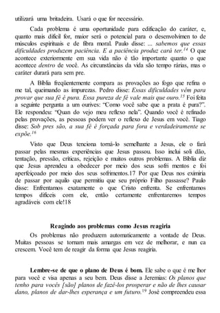 utilizará uma britadeira. Usará o que for necessário.
Cada problema é uma oportunidade para edificação do caráter, e,
quanto mais difícil for, maior será o potencial para o desenvolvimen to de
músculos espirituais e de fibra moral. Paulo disse: ... sabemos que essas
dificuldades produzem paciência. E a paciência produz cará ter.14 O que
acontece exteriormente em sua vida não é tão importante quanto o que
acontece dentro de você. As circunstâncias da vida são tempo rárias, mas o
caráter durará para sem pre.
A Bíblia freqüentemente compara as provações ao fogo que refina o
me tal, queimando as impurezas. Pedro disse: Essas dificuldades vêm para
provar que sua fé é pura. Essa pureza de fé vale mais que ouro.15 Foi feita
a seguinte pergunta a um ourives: “Como você sabe que a prata é pura?”.
Ele respondeu: “Quan do vejo meu reflexo nela”. Quando você é refinado
pelas provações, as pessoas podem ver o reflexo de Jesus em você. Tiago
disse: Sob pres são, a sua fé é forçada para fora e verdadeiramente se
expõe.16
Visto que Deus tenciona torná-lo semelhante a Jesus, ele o fará
passar pelas mesmas experiências que Jesus passou. Isso inclui soli dão,
tentação, pressão, críticas, rejeição e muitos outros problemas. A Bíblia diz
que Jesus aprendeu a obedecer por meio dos seus sofri mentos e foi
aperfeiçoado por meio dos seus sofrimentos.17 Por que Deus nos eximiria
de passar por aquilo que permitiu que seu próprio Filho passasse? Paulo
disse: Enfrentamos exatamente o que Cristo enfrenta. Se enfrentamos
tempos difíceis com ele, então certamente enfrentaremos tempos
agradáveis com ele!18
Reagindo aos problemas como Jesus reagiria
Os problemas não produzem automaticamente a vontade de Deus.
Muitas pessoas se tornam mais amargas em vez de melhorar, e nun ca
crescem. Você tem de reagir da forma que Jesus reagiria.
Lembre-se de que o plano de Deus é bom. Ele sabe o que é me lhor
para você e visa apenas a seu bem. Deus disse a Jeremias: Os planos que
tenho para vocês [são] planos de fazê-los prosperar e não de lhes causar
dano, planos de dar-lhes esperança e um futuro.19 José compreendeu essa
 