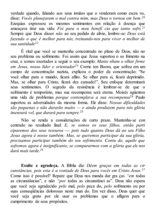 verdade quando, falando aos seus irmãos que o venderam como escra vo,
disse: Vocês planejaram o mal contra mim, mas Deus o tornou em bem.20
Ezequias expressou os mesmos sentimentos em relação à doença que
ameaçava tirar sua vida: Foi para o meu benefí cio que tanto sofri.21
Sempre que Deus disser não ao seu pedido de alívio, lembre-se: Deus está
fazendo o que é melhor para nós, treinando-nos para viver o melhor de
sua santidade22
É vital que você se mantenha concentrado no plano de Deus, não no
seu problema ou sofrimento. Foi assim que Jesus suportou o so frimento na
cruz, e somos exortados a seguir o seu exemplo: Mante nham o olhar firme
em Jesus, nosso líder e orientador23 Corrie ten Boom, que sofreu em um
campo de concentração nazista, explicou o poder da concentração: “Se
você olhar para o mundo, ficará aflito. Se olhar para si, ficará deprimido.
Mas, se olhar para Cristo, ficará des cansado!”. Seu enfoque determinará
seus sentimentos. O segredo da resistência é lembrar-se de que o
sofrimento é temporário, mas sua recompensa será eterna. Moisés agüentou
uma vida de problemas porque contemplava a sua recompensa24 Paulo
suportou as adversidades da mesma forma. Ele disse: Nossas dificuldades
são pequenas e não durarão muito — e ainda produzem para nós glória
imensurá vel, que durará para sempre.25
Não se renda a considerações de curto prazo. Mantenha-se con
centrado no resultado final: E, se somos os seus filhos, então parti
ciparemos dos seus tesouros — pois tudo quanto Deus dá ao seu Filho
Jesus agora é nosso também. Mas, se queremos participar da sua glória,
precisamos participar também do seu sofrimento. Contu do, aquilo que
sofremos agora é insignificante, se compararmos com a glória que ele nos
dará mais tarde.26
Exulte e agradeça. A Bíblia diz: Dêem graças em todas as cir
cunstâncias, pois esta é a vontade de Deus para vocês em Cristo Jesus.27
Como isso é possível? Repare que Deus nos manda dar gra ças “em todas
as circunstâncias”, e não “por todas as circunstânci as”. Deus não espera
que você seja agradecido pelo mal, pelo peca do, pelo sofrimento ou por
suas conseqüências dolorosas neste mun do. Em vez disso, Deus quer que
você seja grato por ele usar os problemas que o afligem para o
cumprimento de seus propósitos.
 