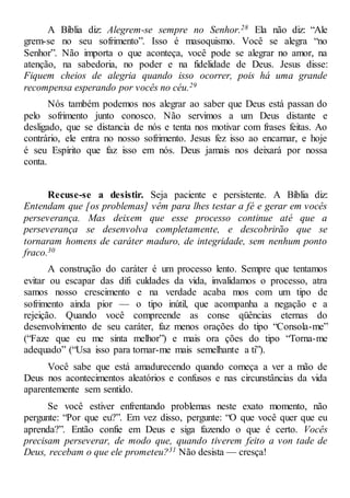 A Bíblia diz: Alegrem-se sempre no Senhor.28 Ela não diz: “Ale
grem-se no seu sofrimento”. Isso é masoquismo. Você se alegra “no
Senhor”. Não importa o que aconteça, você pode se alegrar no amor, na
atenção, na sabedoria, no poder e na fidelidade de Deus. Jesus disse:
Fiquem cheios de alegria quando isso ocorrer, pois há uma grande
recompensa esperando por vocês no céu.29
Nós também podemos nos alegrar ao saber que Deus está passan do
pelo sofrimento junto conosco. Não servimos a um Deus distante e
desligado, que se distancia de nós e tenta nos motivar com frases feitas. Ao
contrário, ele entra no nosso sofrimento. Jesus fez isso ao encarnar, e hoje
é seu Espírito que faz isso em nós. Deus jamais nos deixará por nossa
conta.
Recuse-se a desistir. Seja paciente e persistente. A Bíblia diz:
Entendam que [os problemas] vêm para lhes testar a fé e gerar em vocês
perseverança. Mas deixem que esse processo continue até que a
perseverança se desenvolva completamente, e descobrirão que se
tornaram homens de caráter maduro, de integridade, sem nenhum ponto
fraco.30
A construção do caráter é um processo lento. Sempre que tentamos
evitar ou escapar das difi culdades da vida, invalidamos o processo, atra
samos nosso crescimento e na verdade acaba mos com um tipo de
sofrimento ainda pior — o tipo inútil, que acompanha a negação e a
rejeição. Quando você compreende as conse qüências eternas do
desenvolvimento de seu caráter, faz menos orações do tipo “Consola-me”
(“Faze que eu me sinta melhor”) e mais ora ções do tipo “Torna-me
adequado” (“Usa isso para tornar-me mais semelhante a ti”).
Você sabe que está amadurecendo quando começa a ver a mão de
Deus nos acontecimentos aleatórios e confusos e nas circunstâncias da vida
aparentemente sem sentido.
Se você estiver enfrentando problemas neste exato momento, não
pergunte: “Por que eu?”. Em vez disso, pergunte: “O que você quer que eu
aprenda?”. Então confie em Deus e siga fazendo o que é certo. Vocês
precisam perseverar, de modo que, quando tiverem feito a von tade de
Deus, recebam o que ele prometeu?31 Não desista — cresça!
 