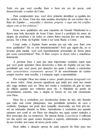 Toda vez que você escolhe fazer o bem em vez de pecar, está
desenvolvendo o caráter de Cristo.
Para compreender isso, você deve primeiro identificar as qualida des
do caráter de Jesus. Uma das mais sucintas descrições de seu caráter são o
fruto do Espírito: ... mansidão e domínio próprio; e aqui não há conflito
algum com as leis judaicas.1
Essas nove qualidades são uma expansão do Grande Mandamen to e
fazem uma bela descrição de Jesus Cristo. Jesus é a perfeição do amor, da
alegria, da paciência e de todos os outros frutos encarna dos em uma única
pessoa. Ter o fruto do Espírito Santo é ser seme lhante a Cristo.
Como então o Espírito Santo produz em sua vida esse fruto com
nove qualidades? Ele os cria instantaneamente? Será que algum dia, ao se
levantar pela manhã, você será repentinamente preenchido de forma plena
por essas características? Não. O fruto sempre se desen volve e amadurece
lentamente.
A próxima frase é uma das mais importantes verdades espiri tuais
que você pode aprender: Deus desenvolve o fruto do Espírito em sua vida,
permitindo que você passe por situações nas quais é tentado a exteriorizar
uma característica exatamente oposta! O de senvolvimento do caráter
sempre envolve uma escolha, e a tentação supre a oportunidade.
Por exemplo: Deus nos ensina a amar, pondo pessoas desagradá veis
ao nosso redor. Amar pessoas agradáveis que ainda por cima nos amam
não exige nenhum cará ter. Deus nos ensina a verdadeira ale gria no meio
da aflição quando nos voltamos para ele. A felicidade de pende de
circunstâncias externas, mas a alegria se baseia no seu rela cionamento
com Deus.
Deus faz a verdadeira paz desabrochar dentro de nós, não fazendo
que tudo saia como planejamos, mas permitindo períodos de caos e
confusão. Qualquer um pode ficar tranqüilo observando um belo pôr-do-
sol ou relaxando durante as férias. Aprendemos a verdadeira paz quando
optamos por confi ar em Deus em situações nas quais somos tentados a
ficar preocupa dos ou temerosos. Da mesma forma, a paciência é cultivada
em situ ações nas quais somos forçados a esperar, enfrentando a tentação
de nos revoltar por causa de nosso pavio curto.
Deus utiliza a situação oposta de cada aspecto do fruto para nos
 