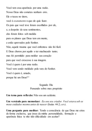 Você tem essa aparência por uma razão.
Nosso Deus não cometeu nenhum erro.
Ele o teceu no útero,
você é exatamente o que ele quis fazer.
Os pais que você teve foram escolhidos por ele,
e, a despeito de seus sentimentos,
eles foram feitos sob medida
para os planos que Deus tem em mente,
e estão aprovados pelo Senhor.
Não, aquele trauma que você enfrentou não foi fácil.
E Deus chorou por aquilo o ter machucado tanto;
mas foi permitido para moldar seu coração
para que você crescesse à sua imagem.
Você é quem é por uma razão.
Você vem sendo moldado pela vara do Senhor.
Você é quem é, amado,
porque há um Deus!11
Segundo Dia
Pensando sobre meu propósito
Um tema para reflexão: Não sou um acidente.
Um versículo para memorizar: Eu sou seu criador. Você estava sob os
meus cuidados mesmo antes de nascer (Isaías 44.2; cev).
Uma pergunta para meditar: Tendo a consciência de que Deus me criou
de forma exclusiva, que áreas da minha personalidade, formação e
aparência física te nho tido dificuldade em aceitar?
 