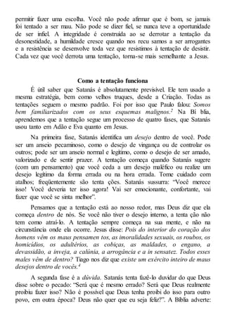 permitir fazer uma escolha. Você não pode afirmar que é bom, se jamais
foi tentado a ser mau. Não pode se dizer fiel, se nunca teve a oportunidade
de ser infiel. A integridade é construída ao se derrotar a tentação da
desonestidade, a humildade cresce quando nos recu samos a ser arrogantes
e a resistência se desenvolve toda vez que resistimos à tentação de desistir.
Cada vez que você derrota uma tentação, torna-se mais semelhante a Jesus.
Como a tentação funciona
É útil saber que Satanás é absolutamente previsível. Ele tem usado a
mesma estratégia, bem como velhos truques, desde a Criação. Todas as
tentações seguem o mesmo padrão. Foi por isso que Paulo falou: Somos
bem familiarizados com os seus esquemas malignos.2 Na Bí blia,
aprendemos que a tentação segue um processo de quatro fases, que Satanás
usou tanto em Adão e Eva quanto em Jesus.
Na primeira fase, Satanás identifica um desejo dentro de você. Pode
ser um anseio pecaminoso, como o desejo de vingança ou de controlar os
outros; pode ser um anseio normal e legítimo, como o desejo de ser amado,
valorizado e de sentir prazer. A tentação começa quando Satanás sugere
(com um pensamento) que você ceda a um desejo maléfico ou realize um
desejo legítimo da forma errada ou na hora errada. Tome cuidado com
atalhos; freqüentemente são tenta ções. Satanás sussurra: “Você merece
isso! Você deveria ter isso agora! Vai ser emocionante, confortante, vai
fazer que você se sinta melhor”.
Pensamos que a tentação está ao nosso redor, mas Deus diz que ela
começa dentro de nós. Se você não tiver o desejo interno, a tenta ção não
tem como atraí-lo. A tentação sempre começa na sua mente, e não na
circunstância onde ela ocorre. Jesus disse: Pois do interior do coração dos
homens vêm os maus pensamen tos, as imoralidades sexuais, os roubos, os
homicídios, os adultérios, as cobiças, as maldades, o engano, a
devassidão, a inveja, a calúnia, a arrogância e a in sensatez. Todos esses
males vêm de dentro? Tiago nos diz que existe um exército inteiro de maus
desejos dentro de vocês.4
A segunda fase é a dúvida. Satanás tenta fazê-lo duvidar do que Deus
disse sobre o pecado: “Será que é mesmo errado? Será que Deus realmente
proibiu fazer isso? Não é possível que Deus tenha proibi do isso para outro
povo, em outra época? Deus não quer que eu seja feliz?”. A Bíblia adverte:
 