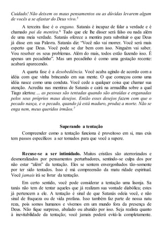 Cuidado! Não deixem os maus pensamentos ou as dúvidas levarem algum
de vocês a se afastar do Deus vivo.5
A terceira fase é o engano. Satanás é incapaz de falar a verdade e é
chamado pai da mentira.6 Tudo que ele lhe disser será falso ou nada além
de uma meia verdade. Satanás oferece a mentira para substituir o que Deus
já disse em sua Palavra. Satanás diz: “Você não vai morrer. Você será mais
esperto que Deus. Você pode se dar bem com isso. Ninguém vai saber.
Vou resolver os seus problemas. Além do mais, todos estão fazendo isso. É
apenas um pecadinho”. Mas um pecadinho é como uma gestação recente:
acabará aparecendo.
A quarta fase é a desobediência. Você acaba agindo de acordo com a
idéia com que vinha brincando em sua mente. O que começou como uma
idéia nasce como uma conduta. Você cede a qualquer coisa que chamar sua
atenção. Acredita nas mentiras de Satanás e cairá na armadilha sobre a qual
Tiago alertou: ... as pessoas são tentadas quando são atraídas e enganadas
pelos seus próprios maus desejos. Então esses desejos fazem com que o
pecado nasça, e o pecado, quando já está maduro, produz a morte. Não se
enga nem, meus queridos irmãos.7
Superando a tentação
Compreender como a tentação funciona é proveitoso em si, mas exis
tem passos específicos a ser tomados para que você a supere.
Recuse-se a ser intimidado. Muitos cristãos são aterrorizados e
desmoralizados por pensamentos perturbadores, sentindo-se culpa dos por
não estar “além” da tentação. Eles se sentem envergonhados tão-somente
por ter sido tentados. Isso é má compreensão da matu ridade espiritual.
Você jamais irá se livrar da tentação.
Em certo sentido, você pode considerar a tentação uma lisonja. Sa
tanás não tem de tentar aqueles que já realizam sua vontade diabólica; estes
já pertencem a ele. A tentação é sinal de que Satanás odeia você, e não
sinal de fraqueza ou de vida profana. Isso também faz parte de nossa natu
reza, pois somos humanos e vivemos em um mundo fora da presença de
Deus. Não fique surpreso, abalado ou abatido por isso. Seja realista quanto
à inevitabilidade da tentação; você jamais poderá evitá-la completamente.
 